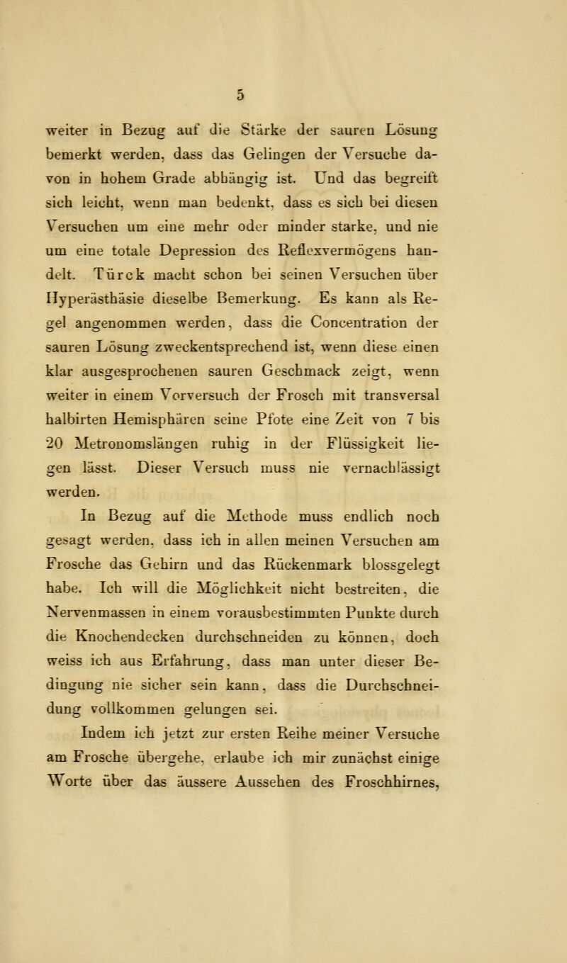 weiter in Bezug auf die Stärke der sauren Lösung bemerkt werden, dass das Gelingen der Versuche da- von in hohem Grade abhängig ist. Und das begreift sich leicht, wenn man bedenkt, dass es sich bei diesen Versuchen um eine mehr oder minder starke, und nie um eine totale Depression des Reflexvermögens han- delt. Türck macht schon bei seinen Versuchen über Hyperästhäsie dieselbe Bemerkung. Es kann als Re- gel angenommen werden, dass die Concentration der sauren Lösung zweckentsprechend ist, wenn diese einen klar ausgesprochenen sauren Geschmack zeigt, wenn weiter in einem Vorversuch der Frosch mit transversal halbirten Hemisphären seine Pfote eine Zeit von 7 bis 20 Metronomslängen ruhig in der Flüssigkeit lie- gen lässt. Dieser Versuch muss nie vernachlässigt werden. In Bezug auf die Methode muss endlich noch gesagt werden, dass ich in allen meinen Versuchen am Frosche das Gehirn und das Rückenmark blossgelegt habe. Ich will die Möglichkeit nicht bestreiten, die Nervenmassen in einem vorausbestimmten Punkte durch die Knochendecken durchschneiden zu können, doch weiss ich aus Erfahrung, dass man unter dieser Be- dingung nie sicher sein kann, dass die Durchschnei- dung vollkommen gelungen sei. Indem ich jetzt zur ersten Reihe meiner Versuche am Frosche übergehe, erlaube ich mir zunächst einige Worte über das äussere Aussehen des Froschhirnes,