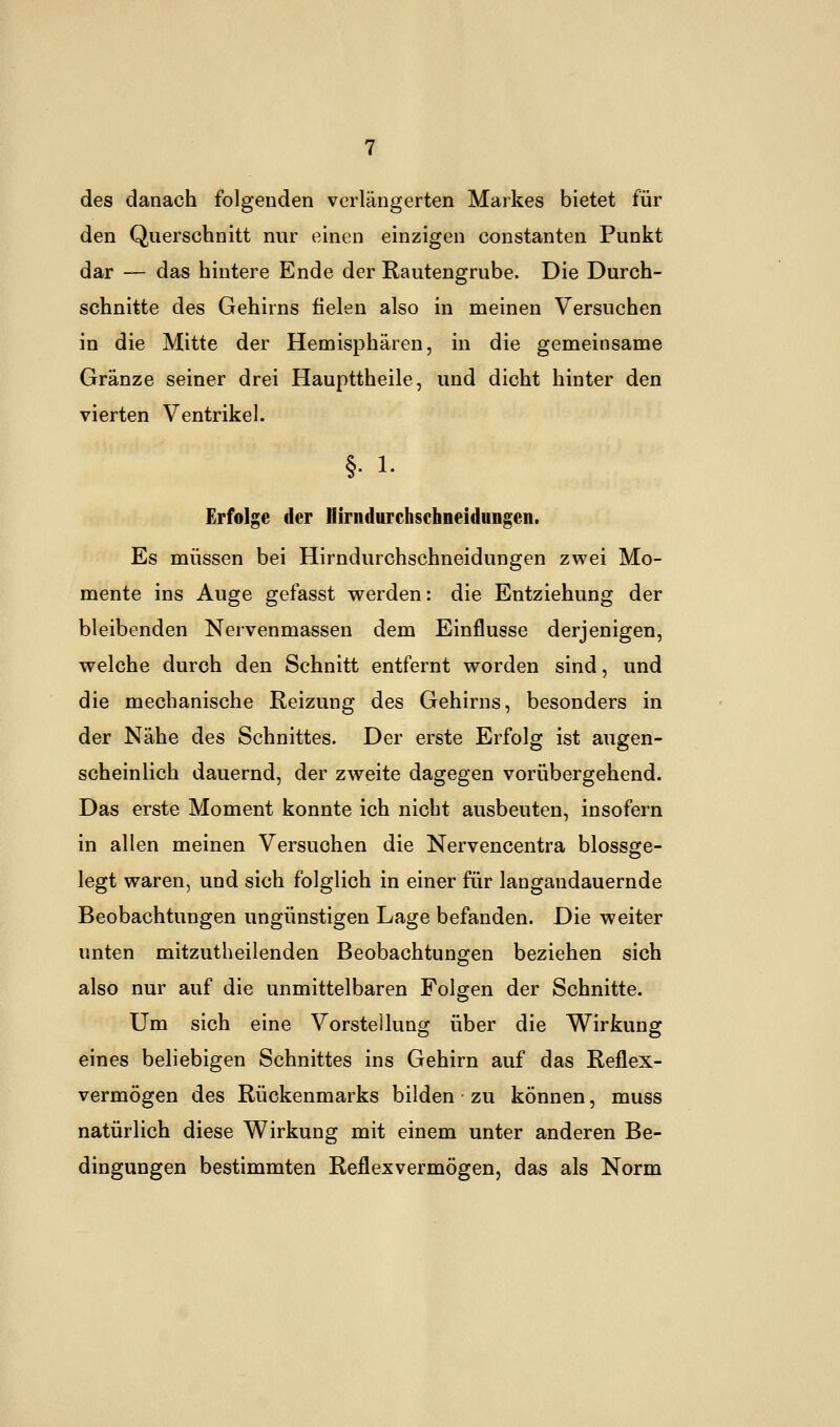 des danach folgenden verlängerten Markes bietet für den Querschnitt nur einen einzigen Constanten Punkt dar — das hintere Ende der Rautengrube. Die Durch- schnitte des Gehirns fielen also in meinen Versuchen in die Mitte der Hemisphären, in die gemeinsame Gränze seiner drei Haupttheile, und dicht hinter den vierten Ventrikel. §• i. Erfolge der Hirndurchsehneiduiigen. Es müssen bei Hirndurchschneidungen zwei Mo- mente ins Auge gefasst werden: die Entziehung der bleibenden Nervenmassen dem Einflüsse derjenigen, welche durch den Schnitt entfernt worden sind, und die mechanische Reizung des Gehirns, besonders in der Nähe des Schnittes. Der erste Erfolg ist augen- scheinlich dauernd, der zweite dagegen vorübergehend. Das erste Moment konnte ich nicht ausbeuten, insofern in allen meinen Versuchen die Nervencentra blossge- legt waren, und sich folglich in einer für langandauernde Beobachtungen ungünstigen Lage befanden. Die weiter unten mitzutheilenden Beobachtungen beziehen sich also nur auf die unmittelbaren Folgen der Schnitte. Um sich eine Vorstellung über die Wirkung eines beliebigen Schnittes ins Gehirn auf das Reflex- vermögen des Rückenmarks bilden zu können, muss natürlich diese Wirkung mit einem unter anderen Be- dingungen bestimmten Reflexvermögen, das als Norm