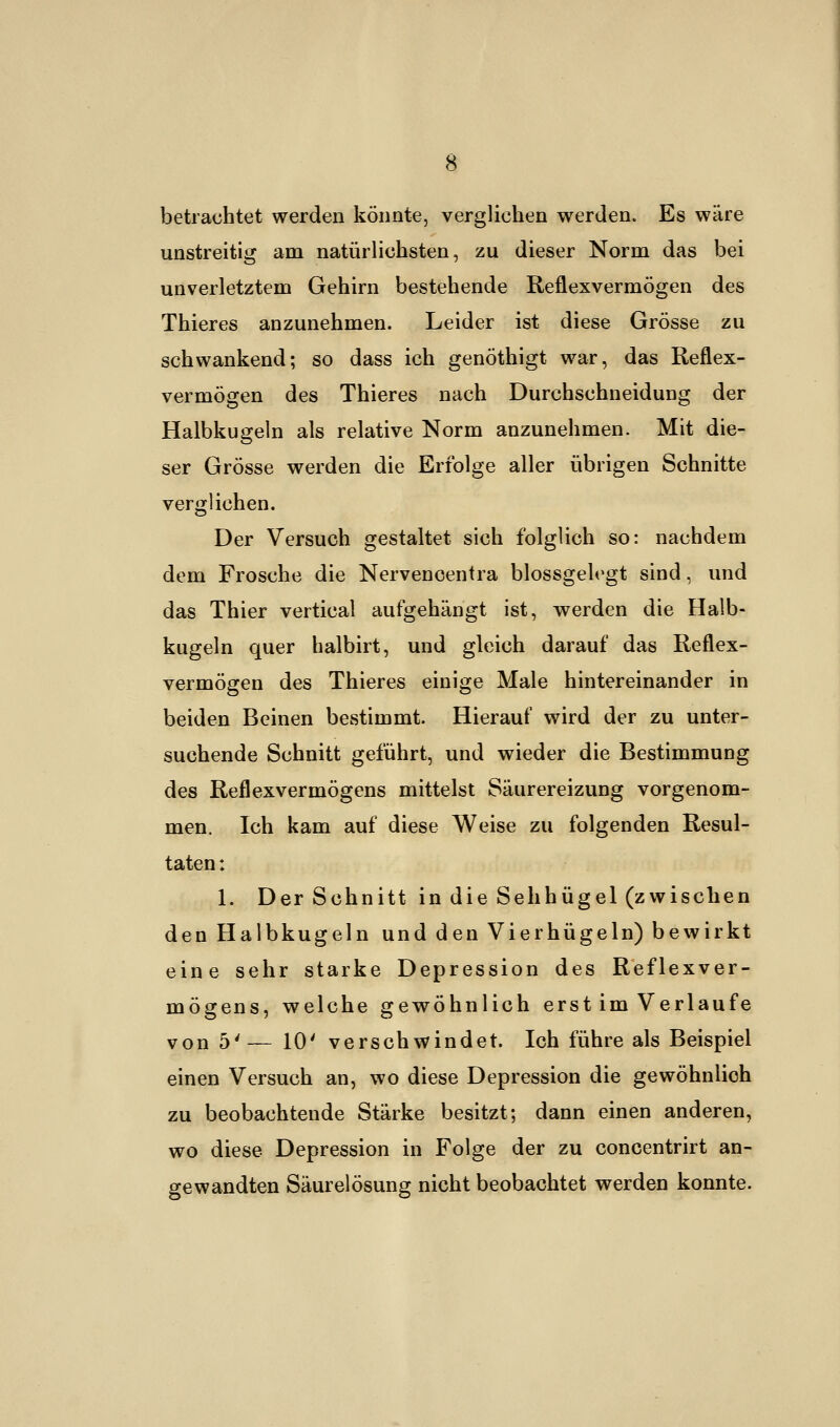 betrachtet werden könnte, verglichen werden. Es wäre unstreitig am natürlichsten, zu dieser Norm das bei unverletztem Gehirn bestehende Reflexvermögen des Thieres anzunehmen. Leider ist diese Grösse zu schwankend; so dass ich genöthigt war, das Reflex- vermögen des Thieres nach Durchschneidung der Halbkugeln als relative Norm anzunehmen. Mit die- ser Grösse werden die Erfolge aller übrigen Schnitte verglichen. Der Versuch gestaltet sich folglich so: nachdem dem Frosche die Nervencentra blossgelegt sind, und das Thier vertical aufgehängt ist, werden die Halb- kugeln quer halbirt, und gleich darauf das Reflex- vermögen des Thieres einige Male hintereinander in beiden Beinen bestimmt. Hierauf wird der zu unter- suchende Schnitt geführt, und wieder die Bestimmung des Reflexvermögens mittelst Säurereizung vorgenom- men. Ich kam auf diese Weise zu folgenden Resul- taten : 1. Der Schnitt in die Sehhügel (zwischen den Halbkugeln und den Vierhügeln) bewirkt eine sehr starke Depression des Reflexver- mögens, welche gewöhnlich erst im Verlaufe von 5'— 10' verschwindet. Ich führe als Beispiel einen Versuch an, wo diese Depression die gewöhnlich zu beobachtende Stärke besitzt; dann einen anderen, wo diese Depression in Folge der zu concentrirt an- gewandten Säurelösung nicht beobachtet werden konnte.