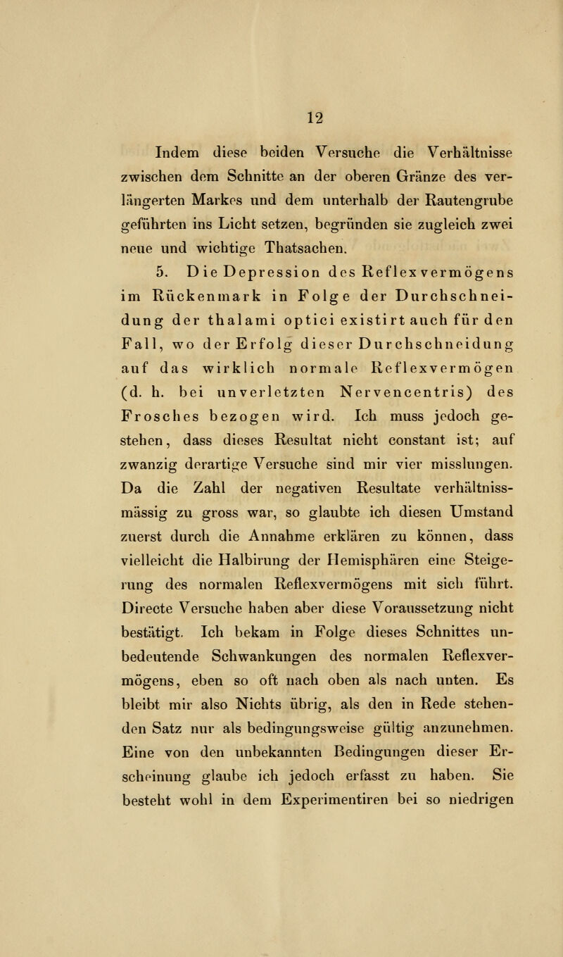 Indem diese beiden Versuche die Verhältnisse zwischen dem Schnitte an der oberen Gränze des ver- längerten Markes und dem unterhalb der Rautengrube geführten ins Licht setzen, begründen sie zugleich zwei neue und wichtige Thatsachen. 5. D ie Depression des Reflex Vermögens im Rückenmark in Folge der Durchschnei- dung der thalami optici existirt auch für den Fall, wo der Erfolg dieser Durchschnei düng auf das wirklich normale Reflexvermögen (d. h. bei unverletzten Nervencentris) des Frosches bezogen wird. Ich muss jedoch ge- stehen, dass dieses Resultat nicht constant ist; auf zwanzig derartige Versuche sind mir vier misslungen. Da die Zahl der negativen Resultate verhältniss- mässig zu gross war, so glaubte ich diesen Umstand zuerst durch die Annahme erklären zu können, dass vielleicht die Halbirung der Hemisphären eine Steige- rung des normalen Reflexvermögens mit sich führt. Directe Versuche haben aber diese Voraussetzung nicht bestätigt. Ich bekam in Folge dieses Schnittes un- bedeutende Schwankungen des normalen Reflexver- mögens, eben so oft nach oben als nach unten. Es bleibt mir also Nichts übrig, als den in Rede stehen- den Satz nur als bedingungsweise gültig anzunehmen. Eine von den unbekannten Bedingungen dieser Er- scheinung glaube ich jedoch erfasst zu haben. Sie besteht wohl in dem Experimentiren bei so niedrigen