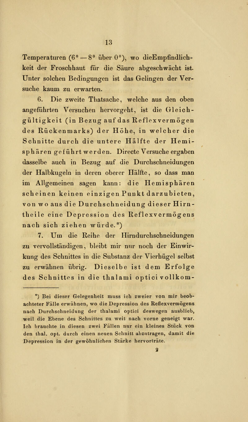 Temperaturen (6°—8° über 0°), wo dieEmpfindlich- keit der Froschhaut für die Säure abgeschwächt ist. Unter solchen Bedingungen ist das Gelingen der Ver- suche kaum zu erwarten. 6. Die zweite Tbatsache, welche aus den oben angeführten Versuchen hervorgeht, ist die Gleich- gültigkeit (in Bezug auf das Reflexvermögen des Rückenmarks) der Höhe, in welcher die Schnitte durch die untere Hälfte der Hemi- sphären geführt werden. Directe Versuche ergaben dasselbe auch in Beziig auf die Dnrchschneidungen der Halbkugeln in deren oberer Hälfte, so dass man im Allgemeinen sagen kann: die Hemisphären scheinen keinen einzigen Punkt darzubieten, von wo aus die Durchschneidung dieser Hirn- theile eine Depression des Reflexvermögens nach sich ziehen würde.*) 7. Um die Reihe der Hirndurchschneidungen zu vervollständigen, bleibt mir nur noch der Einwir- kung des Schnittes in die Substanz der Vierhügel selbst zu erwähnen übrig. Dieselbe ist dem Erfolge des Schnittes in die thalami optici vollkom- *) Bei dieser Gelegenheit muss ich zweier von mir beob- achteter Fälle erwähnen, wo die Depression des Reflexvermögens nach Durchschneidung der thalami optici deswegen ausblieb, weil die Ebene des Schnittes zu weit nach vorne geneigt war. Ich brauchte in diesen zwei Fällen nur ein kleines Stück von den thal. opt. durch einen neuen Schnitt abzutragen, damit die Depression in der gewöhnlichen Stärke hervorträte. 2