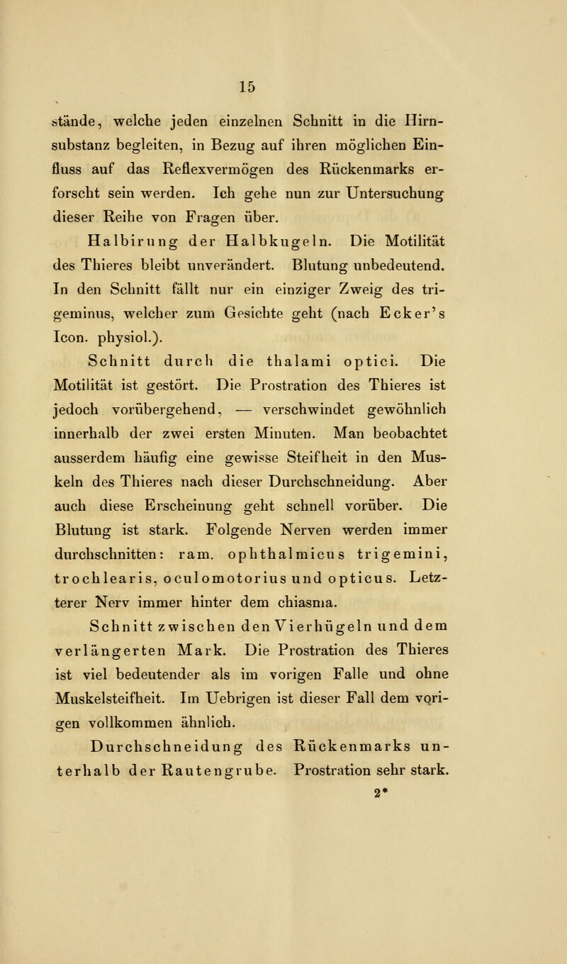 stände, welche jeden einzelnen Schnitt in die Hirn- substanz begleiten, in Bezug auf ihren möglichen Ein- fluss auf das Reflexvermögen des Rückenmarks er- forscht sein werden. Ich gehe nun zur Untersuchung dieser Reihe von Fragen über. Halbirung der Halbkugeln. Die Motilität des Thieres bleibt unverändert. Blutung unbedeutend. In den Schnitt fällt nur ein einziger Zweig des tri- geminus, welcher zum Gesichte geht (nach Ecker's Icon. physiol.). Schnitt durch die thalami optici. Die Motilität ist gestört. Die Prostration des Thieres ist jedoch vorübergehend, — verschwindet gewöhnlich innerhalb der zwei ersten Minuten. Man beobachtet ausserdem häufig eine gewisse Steifheit in den Mus- keln des Thieres nach dieser Durchschneidung. Aber auch diese Erscheinung geht schnell vorüber. Die Blutung ist stark. Folgende Nerven werden immer durchschnitten: ram. ophthalmicus trigemini, trochlearis, oculomotorius und opticus. Letz- terer Nerv immer hinter dem chiasma. Schnitt zwischen den Vierhügeln und dem verlängerten Mark. Die Prostration des Thieres ist viel bedeutender als im vorigen Falle und ohne Muskelsteifheit. Im Uebrigen ist dieser Fall dem vori- gen vollkommen ähnlich. Durchschneidung des Rückenmarks un- terhalb der Rautengrube. Prostration sehr stark.