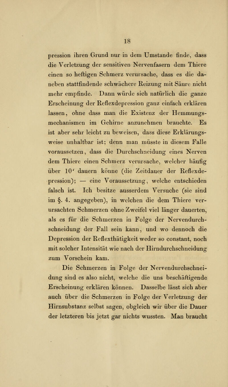 pression ihren Grund nur in dem Umstände finde, dass die Verletzung der sensitiven Nervenfasern dem Thiere einen so heftigen Schmerz verursache, dass es die da- neben stattfindende schwächere Reizung mit Säure nicht mehr empfinde. Dann würde sich natürlich die ganze Erscheinung der Reflexdepression ganz einfach erklären lassen, ohne dass man die Existenz der Hemmungs- mechanismen im Gehirne anzunehmen brauchte. Es ist aber sehr leicht zu beweisen, dass diese Erklärungs- weise unhaltbar ist; denn man müsste in diesem Falle voraussetzen, dass die Durchschneidung eines Nerven dem Thiere einen Schmerz verursache, welcher häufig über 10' dauern könne (die Zeitdauer der Reflexde- pression); — eine Voraussetzung, welche entschieden falsch ist. Ich besitze ausserdem Versuche (sie sind im §. 4. angegeben), in welchen die dem Thiere ver- ursachten Schmerzen ohne Zweifel viel länger dauerten, als es für die Schmerzen in Folge der Nervendurch- schneidung der Fall sein kann, und wo dennoch die Depression der Reflexthätigkeit weder so constant, noch mit solcher Intensität wie nach der Hirndurchschneidung zum Vorschein kam. Die Schmerzen in Folge der Nervendurchschnei- dung sind es also nicht, welche die uns beschäftigende Erscheinung erklären können. Dasselbe lässt sich aber auch über die Schmerzen in Folge der Verletzung der Hirnsubstanz selbst sagen, obgleich wir über die Dauer der letzteren bis jetzt gar nichts wussten. Man braucht
