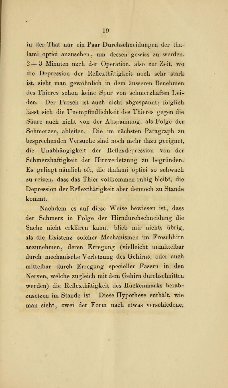 in der That nur ein Paar Durchsehneidungen der tha- lami optici anzusehen, um dessen gewiss zu werden. 2 — 3 Minuten nach der Operation, also zur Zeit, wo die Depression der Reflexthätigkeit noch sehr stark ist, sieht man gewöhnlich in dem äusseren Benehmen des Thieres schon keine Spur von schmerzhaften Lei- den. Der Frosch ist auch nicht abgespannt; folglich lässt sich die Unempfindlichkeit des Thieres gegen die Säure auch nicht von der Abspannung, als Folge der Schmerzen, ableiten. Die im nächsten Paragraph zu besprechenden Versuche sind noch mehr dazu geeignet, die Unabhängigkeit der Reflexdepression von der Schmerzhaftigkeit der Hirnverletzung zu begründen. Es gelingt nämlich oft, die thalami optici so schwach zu reizen, dass das Thier vollkommen ruhig bleibt, die Depression der Reflexthätigkeit aber dennoch zu Stande kommt. Nachdem es auf diese Weise bewiesen ist, dass der Schmerz in Folge der Hirndurchschneidung die Sache nicht erklären kann, blieb mir nichts übrig, als die Existenz solcher Mechanismen im Froschhirn anzunehmen, deren Erregung (vielleicht unmittelbar durch mechanische Verletzung des Gehirns, oder auch mittelbar durch Erregung specieller Fasern in den Nerven, welche zugleich mit dem Gehirn durchschnitten werden) die Reflexthätigkeit des Rückenmarks herab- zusetzen im Stande ist. Diese Hypothese enthält, wie man sieht, zwei der Form nach etwas verschiedene,