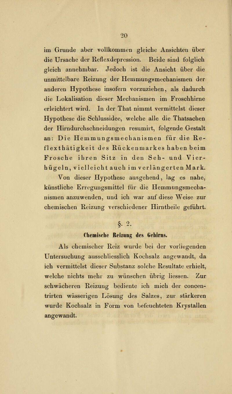 im Grunde aber vollkommen gleiche Ansichten über die Ursache der Reflexdepression. Beide sind folglich gleich annehmbar. Jedoch ist die Ansicht über die unmittelbare Reizung der Hemmungsmechanismen der anderen Hypothese insofern vorzuziehen, als dadurch die Lokalisation dieser Mechanismen im Froschhirne erleichtert wird. In der That nimmt vermittelst dieser Hypothese die Schlussidee, welche alle die Thatsachen der Hirndurchschneidungen resumirt, folgende Gestalt an: Die Hemmungsmechanismen für die Re- flexthätigkeit des Rückenmarkes haben beim Frosche ihren Sitz in den Seh- und Vier- hügeln, vielleicht auch im verlängerten Mark. Von dieser Hypothese ausgehend, lag es nahe, künstliche Erregungsmittel für die Hemmungsmecha- nismen anzuwenden, und ich war auf diese Weise zur chemischen Reizung verschiedener Hirntheile geführt. §• 2- Chemische Reizung des Gehirns. Als chemischer Reiz wurde bei der vorliegenden Untersuchung ausschliesslich Kochsalz angewandt, da ich vermittelst dieser Substanz solche Resultate erhielt, welche nichts mehr zu wünschen übrig Hessen. Zur schwächeren Reizung bediente ich mich der concen- trirten wässerigen Lösung des Salzes, zur stärkeren wurde Kochsalz in Form von befeuchteten Krystallen angewandt.