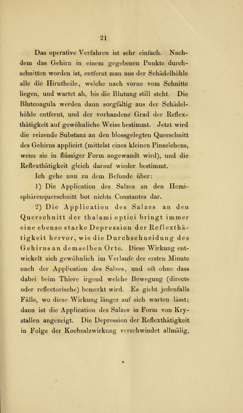 Das operative Verfahren ist sehr einfach. Nach- dem das Gehirn in einem gegebenen Punkte durch- schnitten worden ist, entfernt man aus der Schädelhöhle alle die Hirntheile, welche nach vorne vom Schnitte liegen, und wartet ab, bis die Blutung still steht. Die Blutcoagula werden dann sorgfältig aus der Schädel- höhle entfernt, und der vorhandene Grad der Reflex- thätigkeit auf gewöhnliche Weise bestimmt. Jetzt wird die reizende Substanz an den blossgelegten Querschnitt des Gehirns applicirt (mittelst eines kleinen Pinselchens, wenn sie in flüssiger Form angewandt wird), und die Reflexthätigkeit gleich darauf wieder bestimmt. Ich gehe nun zu dem Befunde über: 1) Die Application des Salzes an den Hemi- sphärenquerschnitt bot nichts Constantes dar. 2) Die Application des Salzes an den Querschnitt der thalami optici bringt immer eine ebenso starke Depression der Reflexthä- tigkeit hervor, wie die Durchschneidung des Gehirns an demselben Orte. Diese Wirkung ent- wickelt sich gewöhnlich im Verlaufe der ersten Minute nach der Application des Salzes, und oft ohne dass dabei beim Thiere irgend welche. Bewegung (directe oder reflectorische) bemerkt wird. Es giebt jedenfalls Fälle, wo diese Wirkung länger auf sich warten lässt; dann ist die Application des Salzes in Form von Kry- stallen angezeigt. Die Depression der Reflexthätigkeit in Folge der Kochsalzwirkung verschwindet allmälig,