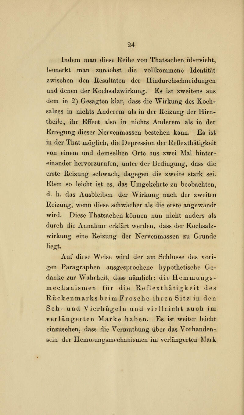 Indem man diese Reihe von Thatsachen übersieht, bemerkt man zunäohst die vollkommene Identität zwischen den Resultaten der Hindurchschneidungen und denen der Kochsalzwirkung. Es ist zweitens aus dem in 2) Gesagten klar, dass die Wirkung des Koch- salzes in nichts Anderem als in der Reizung der Hirn- theile, ihr Effeot also in nichts Anderem als in der Erregung dieser Nervenmassen bestehen kann. Es ist in der That möglich, die Depression der Reflexthätigkeit von einem und demselben Orte aus zwei Mal hinter- einander hervorzurufen, unter der Bedingung, dass die erste Reizung schwach, dagegen die zweite stark sei. Eben so leicht ist es, das Umgekehrte zu beobachten, d. h. das Ausbleiben der Wirkung nach der zweiten Reizung, wenn diese schwächer als die erste angewandt wird. Diese Thatsachen können nun nicht anders als durch die Annahme erklärt werden, dass der Kochsalz- wirkung eine Reizung der Nervenmassen zu Grunde liegt. Auf diese Weise wird der am Schlüsse des vori- gen Paragraphen ausgesprochene hypothetische Ge- danke zur Wahrheit, dass nämlich: die Hemmungs- mechanismen für die Reflexthätigkeit des Rückenmarks beim Frosche ihren Sitz in den Seh- und Vierhügeln und vielleicht auch im verlängerten Marke haben. Es ist weiter leicht einzusehen, dass die Vermuthung über das Vorhanden- sein der Hemujungsmechanismen im verlängerten Mark