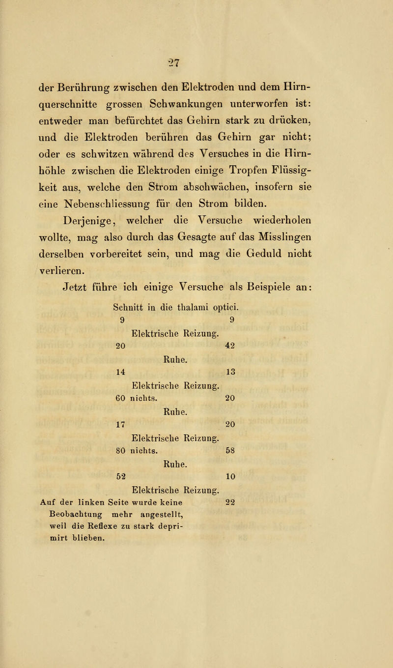der Berührung zwischen den Elektroden und dem Hirn- querschnitte grossen Schwankungen unterworfen ist: entweder man befürchtet das Gehirn stark zu drücken, und die Elektroden berühren das Gehirn gar nicht; oder es schwitzen während des Versuches in die Hirn- höhle zwischen die Elektroden einige Tropfen Flüssig- keit aus, welche den Strom absohwachen, insofern sie eine Nebensehliessung für den Strom bilden. Derjenige, welcher die Versuche wiederholen wollte, mag also durch das Gesagte auf das Misslingen derselben vorbereitet sein, und mag die Geduld nicht verlieren. Jetzt führe ich einige Versuche als Beispiele an: Schnitt in die thalami optici. 9 9 Elektrische Reizung. 20 42 Ruhe. 14 13 Elektrische Reizung. 60 nichts. 20 Ruhe. 17 20 Elektrische Reizung. 80 nichts. 58 Ruhe. 52 10 Elektrische Reizung. Auf der linken Seite wurde keine 22 Beobachtung mehr angestellt, weil die Reflexe zu stark depri- mirt blieben.