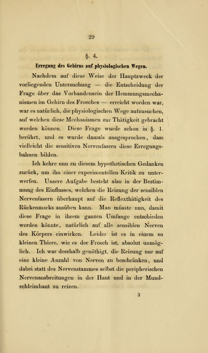 §•4. Erregung des Gehirns auf physiologischen Wegen. Nachdem auf diese Weise der Hauptzweck der vorliegenden Untersuchung — die Entscheidung der Frage über das Vorhandensein der Hemmungsinecha- nismen im Gehirn des Frosches — erreicht worden war, war es natürlich, die physiologischen Wege aufzusuchen, auf welchen diese Mechanismen zur Thätigkeit gebracht werden können. Diese Frage wurde schon in §. 1. berührt, und es wurde damals ausgesprochen, dass vielleicht die sensitiven Nervenfasern diese Erregungs- bahnen bilden. Ich kehre nun zu diesem hypothetischen Gedanken zurück, um ihn einer experimentellen Kritik zu unter- werfen. Unsere Aufgabe besteht also in der Bestim- mung des Einflusses, welchen die Reizung der sensiblen Nervenfasern überhaupt auf die Reflexthätigkeit des Rückenmarks ausüben kann. Man müsste nun, damit diese Frage in ihrem ganzen Umfange entschieden werden könnte, natürlich auf alle sensiblen Nerven des Körpers einwirken. Leider ist es in einem so kleinen Thiere, wie es der Frosch ist, absolut unmög- lich. Ich war desshalb gpnöthigt, die Reizung nur auf eine kleine Anzahl von Nerven zu beschränken, und dabei statt des Nervenstammes selbst die peripherischen Nervenausbreitungen in der Haut und in der Mund- schleimhaut zu reizen. 3