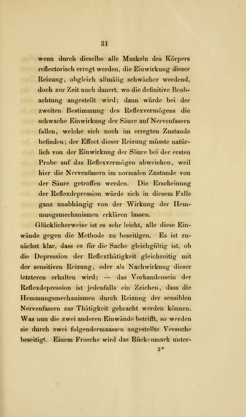wenn durch dieselbe alle Muskeln des Körpers reflectorisch erregt werden, die Einwirkung dieser Reizung, obgleich allmälig schwächer werdend, doch zur Zeit noch dauert, wo die definitive Beob- achtung angestellt wird; dann würde bei der zweiten Bestimmung des Reflexvermögens die schwache Einwirkung der Säure auf Nervenfasern fallen, welche sich noch im erregten Zustande befinden; der Effect dieser Reizung müsste natür- lich von der Einwirkung der Säure bei der ersten Probe auf das Reflexvermögen abweichen, weil hier die Nervenfasern im normalen Zustande von der Säure getroffen werden. Die Erscheinung der Reflexdepression würde sich in diesem Falle ganz unabhängig von der Wirkung der Hem- mungsmechanismen erklären lassen. Glücklicherweise ist es sehr leicht, alle diese Ein- wände gegen die Methode zu beseitigen. Es ist zu- nächst klar, dass es für die Sache gleichgültig ist, ob die Depression der Reflexthätigkeit gleichzeitig mit der sensitiven Reizung, oder als Nachwirkung dieser letzteren erhalten wird; — das Vorhandensein der Reflexdepression ist jedenfalls ein Zeichen, dass die Hemmungsmechanismen durch Reizung der sensiblen Nervenfasern zur Thätigkeit gebracht werden können. Was nun die zwei anderen Einwände betrifft, so werden sie durch zwei folgendermaassen angestellte Versuche beseitigt. Einem Frosche wird das Rückenmark unter-