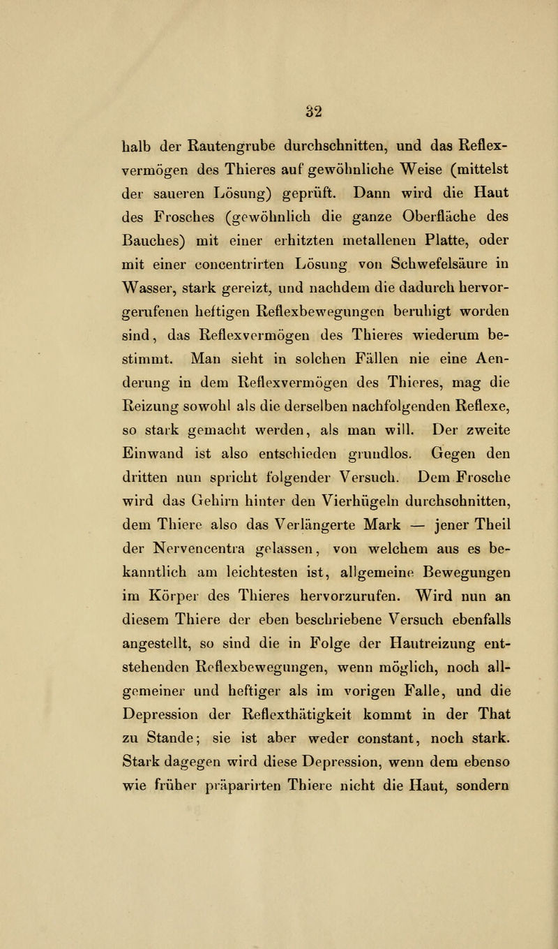 halb der Rautengrube durchschnitten, und das Reflex- vermögen des Thieres auf gewöhnliche Weise (mittelst der saueren Lösung) geprüft. Dann wird die Haut des Frosches (gewöhnlich die ganze Oberfläche des Bauches) mit einer erhitzten metallenen Platte, oder mit einer concentrirten Lösung von Schwefelsäure in Wasser, stark gereizt, und nachdem die dadurch hervor- gerufenen heftigen Reflexbewegungen beruhigt worden sind, das Reflexvermögen des Thieres wiederum be- stimmt. Man sieht in solchen Fällen nie eine Aen- derung in dem Reflexvermögen des Thieres, mag die Reizung sowohl als die derselben nachfolgenden Reflexe, so stark gemacht werden, als man will. Der zweite Einwand ist also entschieden grundlos. Gegen den dritten nun spricht folgender Versuch. Dem Frosche wird das Gehirn hinter den Vierhügeln durchschnitten, dem Thiere also das Verlängerte Mark — jener Theil der Nervencentra gelassen, von welchem aus es be- kanntlich am leichtesten ist, allgemeine Bewegungen im Körper des Thieres hervorzurufen. Wird nun an diesem Thiere der eben beschriebene Versuch ebenfalls angestellt, so sind die in Folge der Hautreizung ent- stehenden Reflexbewegungen, wenn möglich, noch all- gemeiner und heftiger als im vorigen Falle, und die Depression der Reflexthätigkeit kommt in der That zu Stande; sie ist aber weder constant, noch stark. Stark dagegen wird diese Depression, wenn dem ebenso wie früher präparirten Thiere nicht die Haut, sondern