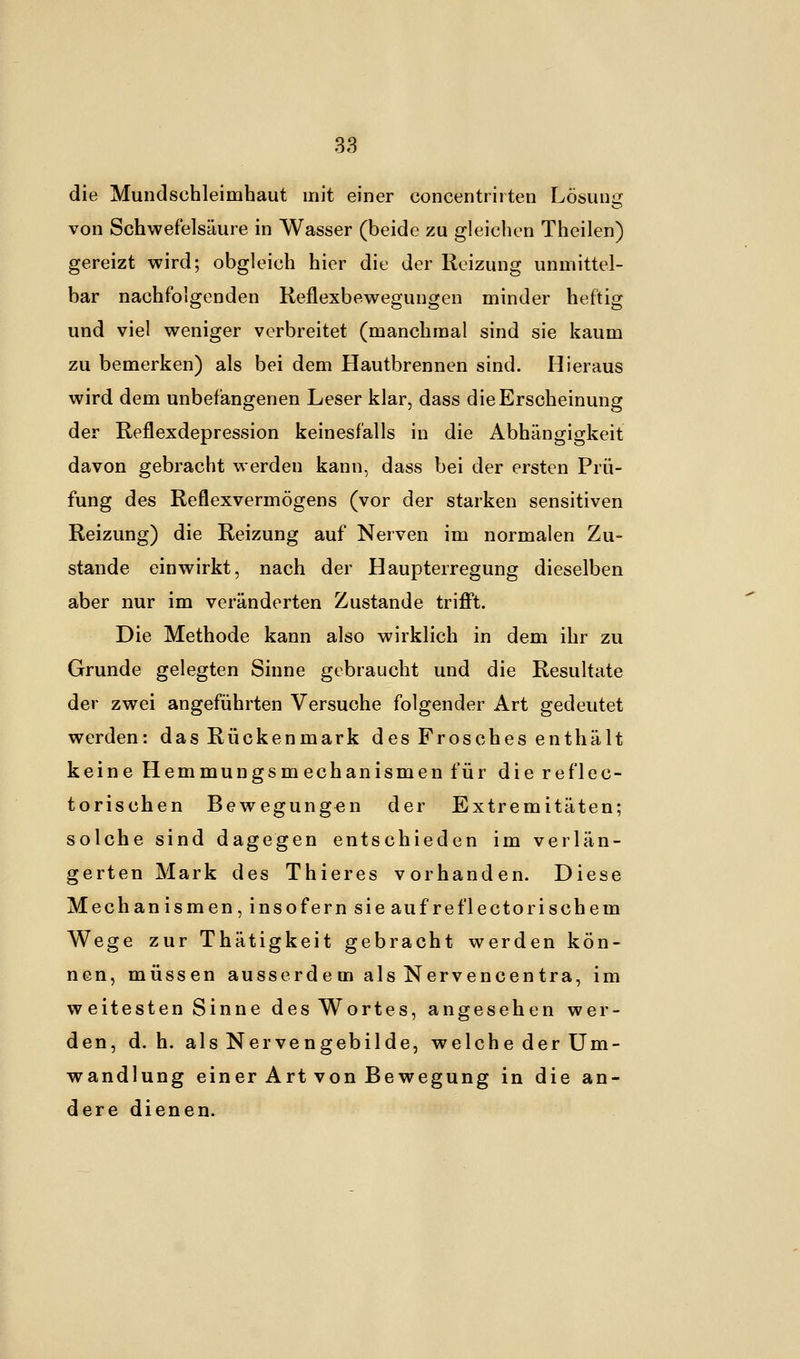 die Mundschleimhaut mit einer concentrirten Lösung von Schwefelsäure in Wasser (beide zu gleichen Theilen) gereizt wird; obgleich hier die der Reizung unmittel- bar nachfolgenden Reflexbewegungen minder heftig und viel weniger verbreitet (manchmal sind sie kaum zu bemerken) als bei dem Hautbrennen sind. Hieraus wird dem unbefangenen Leser klar, dass die Erscheinung der Reflexdepression keinesfalls in die Abhängigkeit davon gebracht werden kann, dass bei der ersten Prü- fung des Reflexvermögens (vor der starken sensitiven Reizung) die Reizung auf Nerven im normalen Zu- stande einwirkt, nach der Haupterregung dieselben aber nur im veränderten Zustande trifft. Die Methode kann also wirklich in dem ihr zu Grunde gelegten Sinne gebraucht und die Resultate der zwei angeführten Versuche folgender Art gedeutet werden: das Rückenmark des Frosches enthält keine Hemmungsmechanismen für die reflec- torischen Bewegungen der Extremitäten; solche sind dagegen entschieden im verlän- gerten Mark des Thieres vorhanden. Diese Mechanismen, insofern sieaufreflectorischem Wege zur Thätigkeit gebracht werden kön- nen, müssen ausserde m als Nervencentra, im weitesten Sinne des Wortes, angesehen wer- den, d.h. als Nervengebilde, welche der Um- wandlung einer Art von Bewegung in die an- dere dienen.