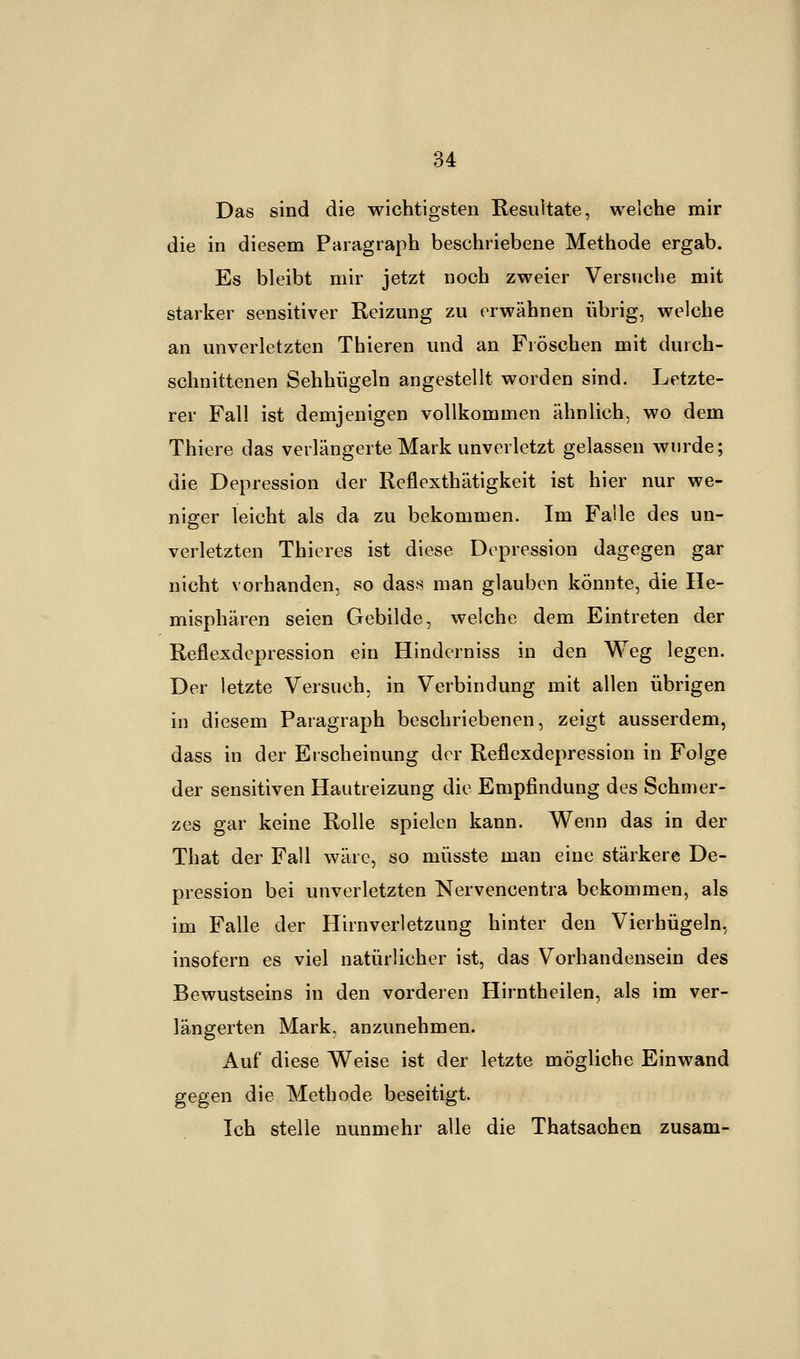 Das sind die wichtigsten Resultate, welche mir die in diesem Paragraph beschriebene Methode ergab. Es bleibt mir jetzt noch zweier Versuche mit starker sensitiver Reizung zu erwähnen übrig, welche an unverletzten Thieren und an Fröschen mit durch- schnittenen Sehhügeln angestellt worden sind. Letzte- rer Fall ist demjenigen vollkommen ähnlich, wo dem Thiere das verlängerte Mark unverletzt gelassen wurde; die Depression der Reflexthätigkeit ist hier nur we- niger leicht als da zu bekommen. Im Falle des un- verletzten Thieres ist diese Depression dagegen gar nicht vorhanden, so dass man glauben könnte, die He- misphären seien Gebilde, welche dem Eintreten der Reflexdepression ein Hinderniss in den Weg legen. Der letzte Versuch, in Verbindung mit allen übrigen in diesem Paragraph beschriebenen, zeigt ausserdem, dass in der Erscheinung der Reflexdepression in Folge der sensitiven Hautreizung die Empfindung des Schmer- zes gar keine Rolle spielen kann. Wenn das in der That der Fall wäre, so müsste man eine stärkere De- pression bei unverletzten Nervencentra bekommen, als im Falle der Hirnverletzung hinter den Vierhügeln, insofern es viel natürlicher ist, das Vorhandensein des Bewustseins in den vorderen Hirntheilen, als im ver- längerten Mark, anzunehmen. Auf diese Weise ist der letzte mögliche Einwand gegen die Methode beseitigt. Ich stelle nunmehr alle die Thatsachen zusam-