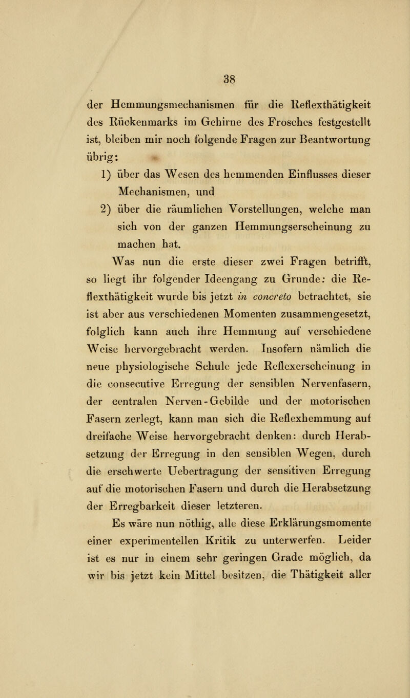 der Hemmungsmechanismen für die Reflexthätigkeit des Rückenmarks im Gehirne des Frosches festgestellt ist, bleiben mir noch folgende Fragen zur Beantwortung übrig: 1) über das Wesen des hemmenden Einflusses dieser Mechanismen, und 2) über die räumlichen Vorstellungen, welche man sich von der ganzen Hemmungserscheinung zu machen hat. Was nun die erste dieser zwei Fragen betrifft, so liegt ihr folgender Ideengang zu Grunde; die Re- flexthätigkeit wurde bis jetzt in concreto betrachtet, sie ist aber aus verschiedenen Momenten zusammengesetzt, folglich kann auch ihre Hemmung auf verschiedene Weise hervorgebracht werden. Insofern nämlich die neue physiologische Schule jede Reflexerscheinung in die consecutive Erregung der sensiblen Nervenfasern, der centralen Nerven-Gebilde und der motorischen Fasern zerlegt, kann man sich die Reflexhemmung auf dreifache Weise hervorgebracht denken: durch Herab- setzung der Erregung in den sensiblen Wegen, durch die erschwerte Uebertragung der sensitiven Erregung auf die motorischen Fasern und durch die Herabsetzung der Erregbarkeit dieser letzteren. Es wäre nun nöthig, alle diese Erklärungsmomente einer experimentellen Kritik zu unterwerfen. Leider ist es nur in einem sehr geringen Grade möglich, da wir bis jetzt kein Mittel besitzen, die Thätigkeit aller