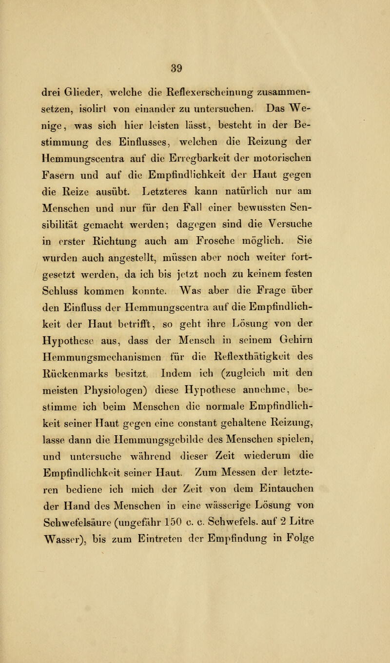 drei Glieder, welche die Reflexerscheinung zusammen- setzen, isolirl von einander zu untersuchen. Das We- nige, was sich hier leisten lässt, besteht in der Be- stimmung des Einflusses, welchen die Reizung der Hemmungscentra auf die Erregbarkeit der motorischen Fasern und auf die Empfindlichkeit der Haut gegen die Reize ausübt. Letzteres kann natürlich nur am Menschen und nur für den Fall einer bewussten Sen- sibilität gemacht werden; dagegen sind die Versuche in erster Richtung auch am Frosche möglich. Sie wurden auch angestellt, müssen aber noch weiter fort- gesetzt werden, da ich bis jetzt noch zu keinem festen Schluss kommen konnte. Was aber die Frage über den Einfluss der Hemmungscentra auf die Empfindlich- keit der Haut betrifft, so geht ihre Lösung von der Hypothese aus, dass der Mensch in seinem Gehirn Hemmungsmechanismen für die Reflexthätigkeit des Rückenmarks besitzt. Indem ich (zugleich mit den meisten Physiologen) diese Hypothese annehme, be- stimme ich beim Menschen die normale Empfindlich- keit seiner Haut gegen eine constant gehaltene Reizung, lasse dann die Hemmungsgebilde des Menschen spielen, und untersuche während dieser Zeit wiederum die Empfindlichkeit seiner Haut. Zum Messen der letzte- ren bediene ich mich der Zeit von dem Eintauchen der Hand des Menschen in eine wässerige Lösung von Schwefelsäure (ungefähr 150 c. c. Schwefels, auf 2 Litre Wasser), bis zum Eintreten der Empfindung in Folge