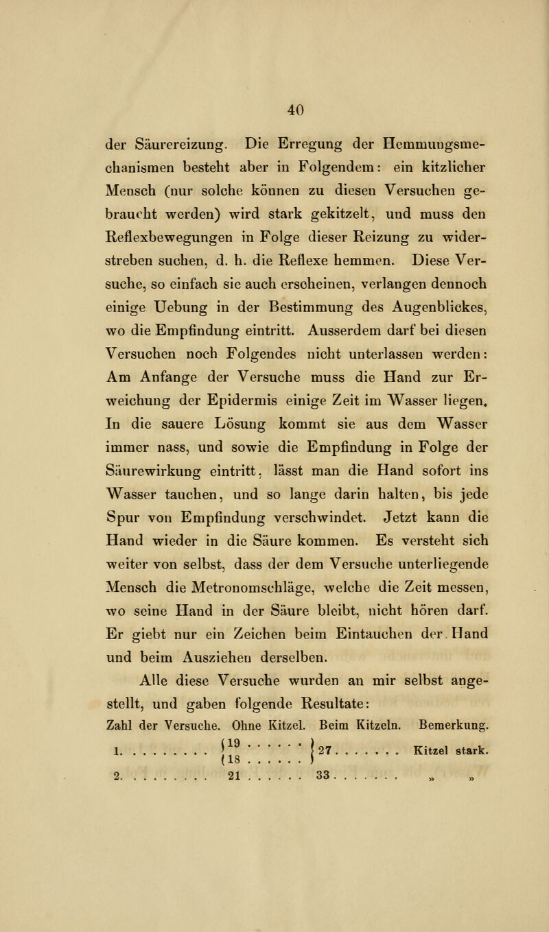 der Säurereizung. Die Erregung der Hemmungsine- chanismen besteht aber in Folgendem: ein kitzlicher Mensch (nur solche können zu diesen Versuchen ge- braucht werden) wird stark gekitzelt, und muss den Reflexbewegungen in Folge dieser Reizung zu wider- streben suchen, d. h. die Reflexe hemmen. Diese Ver- suche, so einfach sie auch erscheinen, verlangen dennoch einige Uebung in der Bestimmung des Augenblickes, wo die Empfindung eintritt. Ausserdem darf bei diesen Versuchen noch Folgendes nicht unterlassen werden: Am Anfange der Versuche muss die Hand zur Er- weichung der Epidermis einige Zeit im Wasser liegen. In die sauere Lösung kommt sie aus dem Wasser immer nass, und sowie die Empfindung in Folge der Säurewirkung eintritt, lässt man die Hand sofort ins Wasser tauchen, und so lange darin halten, bis jede Spur von Empfindung verschwindet. Jetzt kann die Hand wieder in die Säure kommen. Es versteht sich weiter von selbst, dass der dem Versuche unterliegende Mensch die Metronomschläge, welche die Zeit messen, wo seine Hand in der Säure bleibt, nicht hören darf. Er giebt nur ein Zeichen beim Eintauchen der. Hand und beim Ausziehen derselben. Alle diese Versuche wurden an mir selbst ange- stellt, und gaben folgende Resultate: Zahl der Versuche. Ohne Kitzel. Beim Kitzeln. Bemerkung. 1 ' j 27 Kitzel stark. 2. . 21 ...... 33