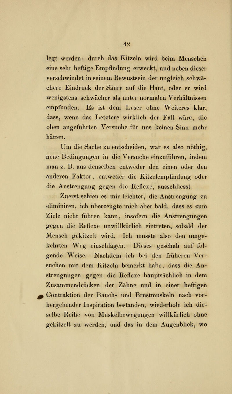 legt werden: durch das Kitzeln wird beim Menschen eine sehr heftige Empfindung erweckt, und neben dieser verschwindet in seinem Bewustsein der ungleich schwä« chere Eindruck der Säure auf die Haut, oder er wird wenigstens schwächer als unter normalen Verhältnissen empfunden. Es ist dem Leser ohne Weiteres klar, dass, wenn das Letztere wirklich der Fall wäre, die oben angeführten Versuche für uns keinen Sinn mehr hätten. Um die Sache zu entscheiden, war es also nöthig, neue Bedingungen in die Versuche einzuführen, indem man z. B. aus denselben entweder den einen oder den anderen Faktor, entweder die Kitzelempfindung oder die Anstrengung gegen die Reflexe, ausschliesst. Zuerst schien es mir leichter, die Anstrengung zu eliminiren, ich überzeugte mich aber bald, dass es zum Ziele nicht führen kann, insofern die Anstrengungen gegen die Reflexe unwillkürlich eintreten, sobald der Mensch gekitzelt wird. loh musste also den umge- kehrten Weg einschlagen. Dieses geschah auf fol- gende Weise. Nachdem ich bei den früheren Ver- suchen mit dem Kitzeln bemerkt habe, dass die An- strengungen gegen die Reflexe hauptsächlich in dem Zusammendrücken der Zähne und in einer heftigen Contraktion der Bauch- und Brustmuskeln nach vor- hergehender Inspiration bestanden, wiederhole ich die- selbe Reihe von Muskelbewegungen willkürlich ohne gekitzelt zu werden, und das in dem Augenblick, wo