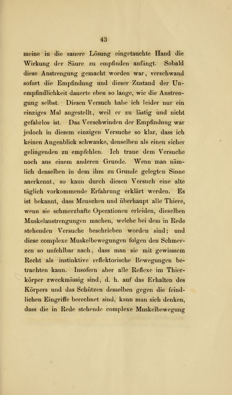 meine in die sauere Lösung eingetauchte Hand die Wirkung der Säure zu empfinden anfangt. Sobald diese Anstrengung gemacht worden war, verschwand sofort die Empfindung und dieser Zustand der Un- empfindlichkeit dauerte eben so lange, wie die Anstren- gung selbst. Diesen Versuch habe ich leider nur ein einziges Mal angestellt, weil er zu lästig und nicht gefahrlos ist. Das Verschwinden der Empfindung war jedoch in diesem einzigen Versuche so klar, dass ich keinen Augenblick schwanke, denselben als einen sicher gelingenden zu empfehlen. Ich traue dem Versuche noch aus einem anderen Grunde. Wenn man näm- lich denselben in dem ihm zu Grunde gelegten Sinne anerkennt, so kann durch diesen Versuch eine alte täglich vorkommende Erfahrung erklärt werden. Es ist bekannt, dass Menschen und überhaupt alle Thiere, wenn sie schmerzhafte Operationen erleiden, dieselben Muskelanstrengungen machen, welche bei dem in Rede stehenden Versuche beschrieben worden sind; und diese complexe Muskelbewegungen folgen den Schmer- zen so unfehlbar nach, dass man sie mit gewisssem Recht als instinktive reflektorische Bewegungen be- trachten kann. Insofern aber alle Reflexe im Thier- körper zweckmässig sind, d. h. auf das Erhalten des Körpers und das Schützen desselben gegen die feind- lichen Eingriffe berechnet sind, kann man sich denken, dass die in Rede stehende complexe Muskelbewegung