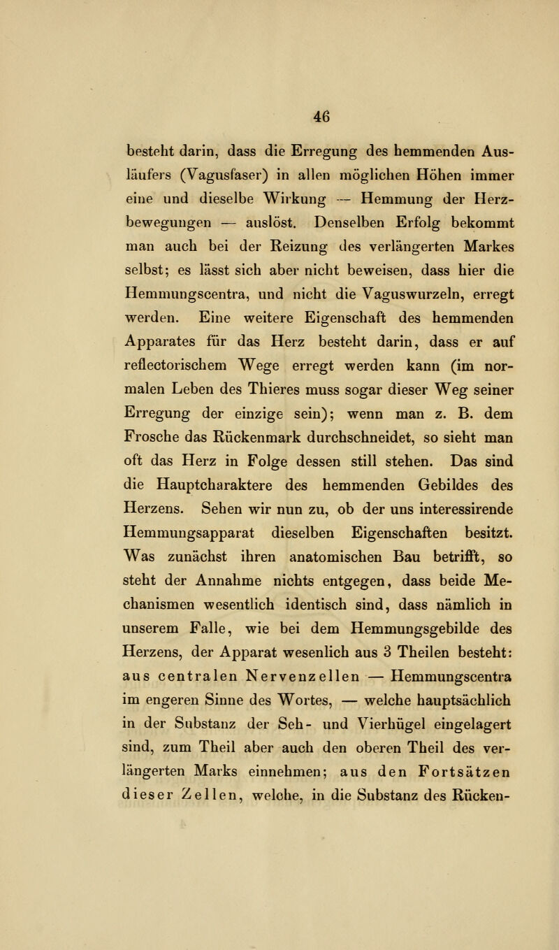 besteht darin, dass die Erregung des hemmenden Aus- läufers (Vagusfaser) in allen möglichen Höhen immer eine und dieselbe Wirkung — Hemmung der Herz- bewegungen — auslöst. Denselben Erfolg bekommt man auch bei der Reizung des verlängerten Markes selbst; es lässt sich aber nicht beweisen, dass hier die Hemmungscentra, und nicht die Vaguswurzeln, erregt werden. Eine weitere Eigenschaft des hemmenden Apparates für das Herz besteht darin, dass er auf reflectorischem Wege erregt werden kann (im nor- malen Leben des Thieres muss sogar dieser Weg seiner Erregung der einzige sein); wenn man z. B. dem Frosche das Rückenmark durchschneidet, so sieht man oft das Herz in Folge dessen still stehen. Das sind die Hauptcharaktere des hemmenden Gebildes des Herzens. Sehen wir nun zu, ob der uns interessirende Hemmungsapparat dieselben Eigenschaften besitzt. Was zunächst ihren anatomischen Bau betrifft, so steht der Annahme nichts entgegen, dass beide Me- chanismen wesentlich identisch sind, dass nämlich in unserem Falle, wie bei dem Hemmungsgebilde des Herzens, der Apparat wesenlich aus 3 Theilen besteht: aus centralen Nervenzellen — Hemmungscentra im engeren Sinne des Wortes, — welche hauptsächlich in der Substanz der Seh- und Vierhügel eingelagert sind, zum Theil aber auch den oberen Theil des ver- längerten Marks einnehmen; aus den Fortsätzen dieser Zellen, welche, in die Substanz des Rücken-