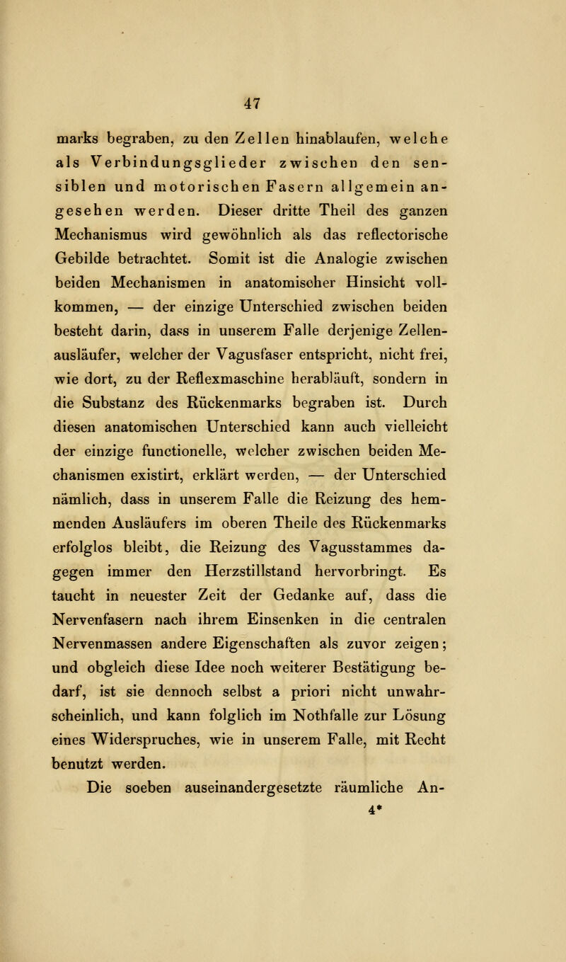 marks begraben, zu den Zellen hinablaufen, welche als Verbindungsglieder zwischen den sen- siblen und motorischen Fasern allgemein an- gesehen werden. Dieser dritte Theil des ganzen Mechanismus wird gewöhnlich als das reflectorische Gebilde betrachtet. Somit ist die Analogie zwischen beiden Mechanismen in anatomischer Hinsicht voll- kommen, — der einzige Unterschied zwischen beiden besteht darin, dass in unserem Falle derjenige Zellen- ausläufer, welcher der Vagusfaser entspricht, nicht frei, wie dort, zu der Reflexmaschine herabläuft, sondern in die Substanz des Rückenmarks begraben ist. Durch diesen anatomischen Unterschied kann auch vielleicht der einzige functionelle, welcher zwischen beiden Me- chanismen existirt, erklärt werden, — der Unterschied nämlich, dass in unserem Falle die Reizung des hem- menden Ausläufers im oberen Theile des Rückenmarks erfolglos bleibt, die Reizung des Vagusstammes da- gegen immer den Herzstillstand hervorbringt. Es taucht in neuester Zeit der Gedanke auf, dass die Nervenfasern nach ihrem Einsenken in die centralen Nervenmassen andere Eigenschaften als zuvor zeigen; und obgleich diese Idee noch weiterer Bestätigung be- darf, ist sie dennoch selbst a priori nicht unwahr- scheinlich, und kann folglich im Nothfalle zur Lösung eines Widerspruches, wie in unserem Falle, mit Recht benutzt werden. Die soeben auseinandergesetzte räumliche An-