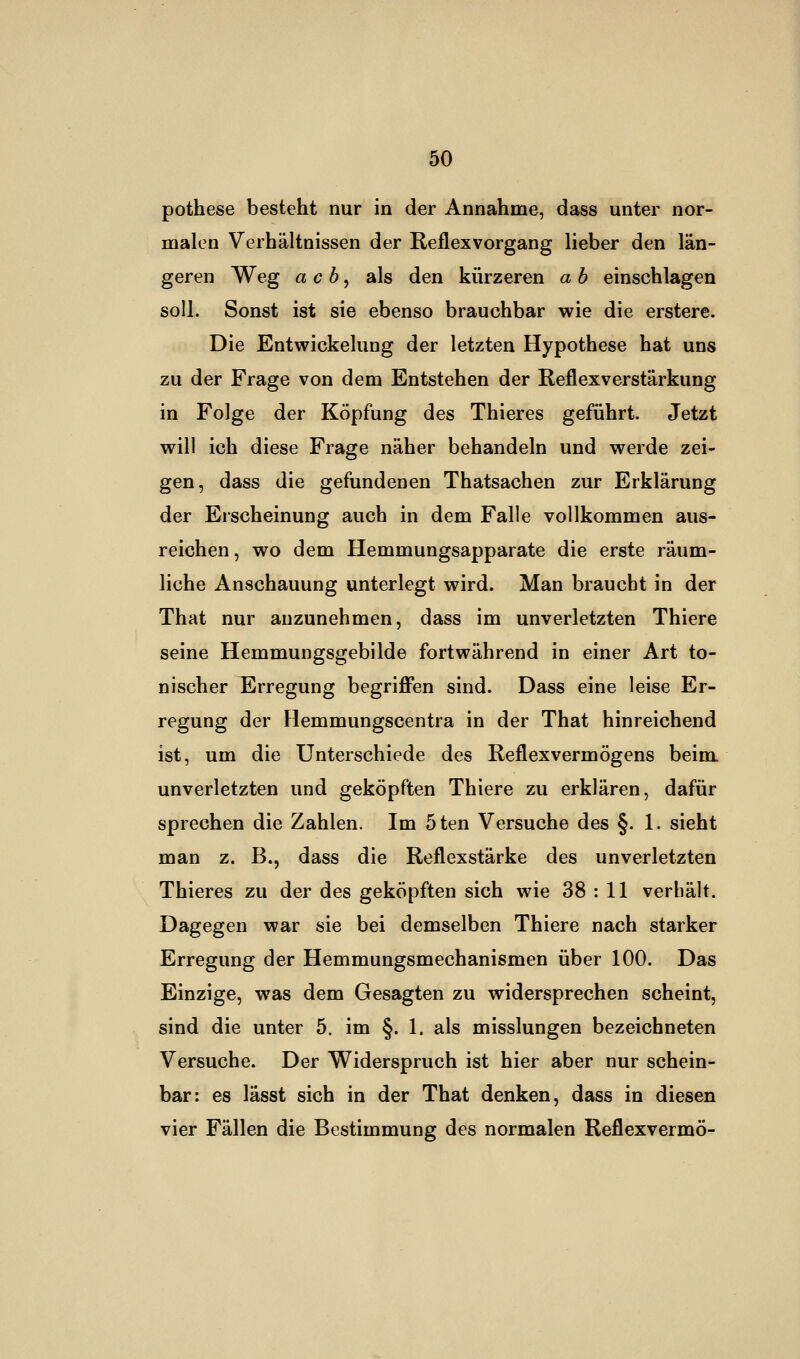 pothese besteht nur in der Annahme, dass unter nor- malen Verhältnissen der Reflexvorgang lieber den län- geren Weg ach, als den kürzeren a b einschlagen soll. Sonst ist sie ebenso brauchbar wie die erstere. Die Entwicklung der letzten Hypothese hat uns zu der Frage von dem Entstehen der Reflexverstärkung in Folge der Köpfung des Thieres geführt. Jetzt will ich diese Frage näher behandeln und werde zei- gen, dass die gefundenen Thatsachen zur Erklärung der Erscheinung auch in dem Falle vollkommen aus- reichen, wo dem Hemmungsapparate die erste räum- liche Anschauung unterlegt wird. Man braucht in der That nur anzunehmen, dass im unverletzten Thiere seine Hemmungsgebilde fortwährend in einer Art to- nischer Erregung begriffen sind. Dass eine leise Er- regung der Hemmungscentra in der That hinreichend ist, um die Unterschiede des Reflexvermögens beim unverletzten und geköpften Thiere zu erklären, dafür sprechen die Zahlen. Im 5ten Versuche des §. 1. sieht man z. B., dass die Reflexstärke des unverletzten Thieres zu der des geköpften sich wie 38 : 11 verhält. Dagegen war sie bei demselben Thiere nach starker Erregung der Hemmungsmechanismen über 100. Das Einzige, was dem Gesagten zu widersprechen scheint, sind die unter 5. im §. 1. als misslungen bezeichneten Versuche. Der Widerspruch ist hier aber nur schein- bar: es lässt sich in der That denken, dass in diesen vier Fällen die Bestimmung des normalen Reflexvermö-