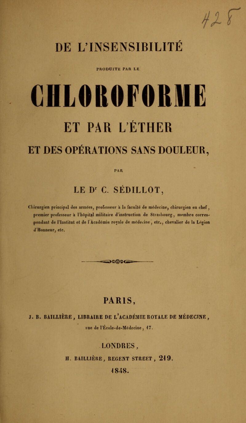 //f DE L'INSENSIBILITÉ PRODUITE PAR LE CHLOROFORME ET PAR L'ÈTHER ET DES OPÉRATIONS SANS DOULEUR, PAR LE D^ C. SÉDILLOT, Cliirurgien principal des armées, professeur à la faculté de médecine, chirurgien en chef, premier professeur a l'hôpital militaire d'instruction de Strasbourg, membre corres' pondant de l'Institut et de TAcadémie royale de médecine, etc., chevalier de la Légion dHonneur, etc. -«sss^Q^i PARIS, J. B. BAILLIÈRE, LIBRAIttE DE l'aCADÉMIE ROYALE DE MÉDECINE, me del'École-de-Médecine, 17. LONDRES, H. BAILLIÈRE, REGENT STREET, 2\9. ^848.