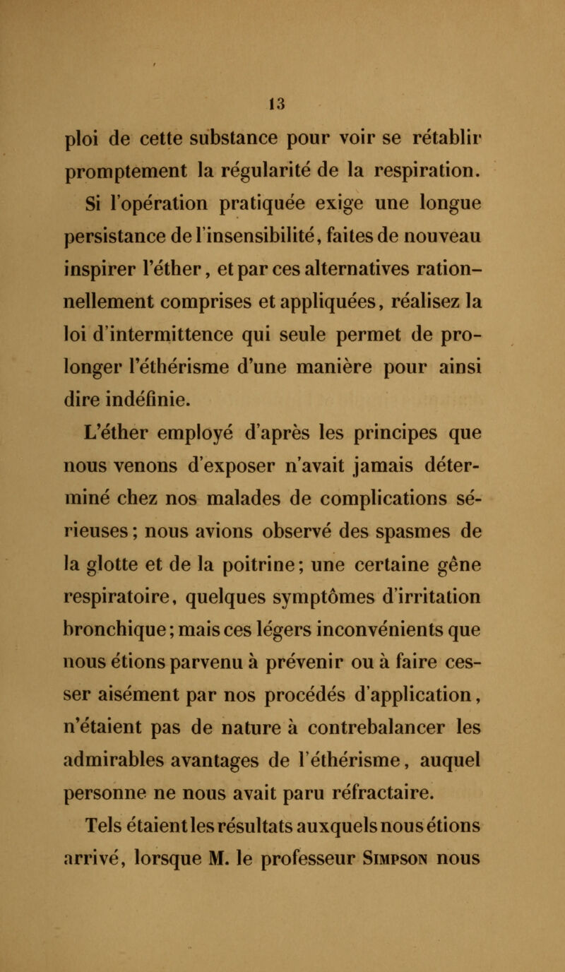 ploi de cette substance pour voir se rétablir promptement la régularité de la respiration. Si l'opération pratiquée exige une longue persistance de l'insensibilité, faites de nouveau inspirer l'éther, et par ces alternatives ration- nellement comprises et appliquées, réalisez la loi d'intermittence qui seule permet de pro- longer l'éthérisme d'une manière pour ainsi dire indéfinie. L'éther employé d'après les principes que nous venons d'exposer n'avait jamais déter- miné chez nos malades de complications sé- rieuses ; nous avions observé des spasmes de la glotte et de la poitrine; une certaine gêne respiratoire, quelques symptômes d'irritation bronchique ; mais ces légers inconvénients que nous étions parvenu à prévenir ou à faire ces- ser aisément par nos procédés d'application, n'étaient pas de nature à contrebalancer les admirables avantages de l'éthérisme, auquel personne ne nous avait paru réfractaire. Tels étaient les résultats auxquels nous étions arrivé, lorsque M. le professeur Simpson nous