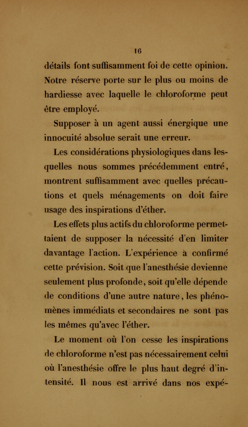 détails font suffisamment foi de cette opinion. Notre réserve porte sur le plus ou moins de hardiesse avec laquelle le chloroforme peut être employé. Supposer à un agent aussi énergique une innocuité absolue serait une erreur. Les considérations physiologiques dans les- quelles nous sommes précédemment entré, montrent suffisamment avec quelles précau- tions et quels ménagements on doil faire usage des inspirations d'éther. Les effets plus actifs du chloroforme permet- taient de supposer la nécessité d'en limiter davantage l'action. L'expérience a confirmé cette prévision. Soit que l'anesthésie devienne seulement plus profonde, soit qu'elle dépende de conditions d'une autre nature, les phéno- mènes immédiats et secondaires ne sont pas les mêmes qu'avec l'éther. Le moment où l'on cesse les inspirations de chloroforme n'est pas nécessairement celui où l'anesthésie offre le plus haut degré d'in- tensité. Il nous est arrivé dans nos expé-