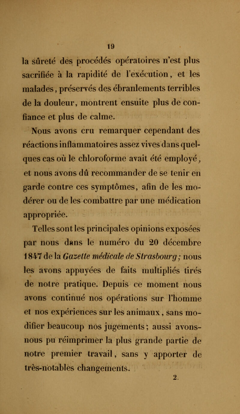 la sûreté des procédés opératoires n'est plus sacrifiée à la rapidité de lexécution, et les malades, préservés des ébranlements terribles de la douleur, montrent ensuite plus de con- fiance et plus de calme. Nous avons cru remarquer cependant des réactions inflammatoires assez vives dans quel- ques cas où le chloroforme avait été employé^ et nous avons dû recommander de se tenir en garde contre ces symptômes, afin de les mo- dérer ou de les combattre par une médication appropriée. Telles sont les principales opinions exposées par nous dans le numéro du 20 décembre 1847 de la Gazette médicale de Strasbourg; nous les avons appuyées de faits multipliés tirés de notre pratique. Depuis ce moment nous avons continué nos opérations sur l'homme et nos expériences sur les animaux, sans mo- difier beaucoup nos jugements; aussi avons- nous pu réimprimer la plus grande partie de notre premier travail, sans y apporter de très-notables changements, 2.