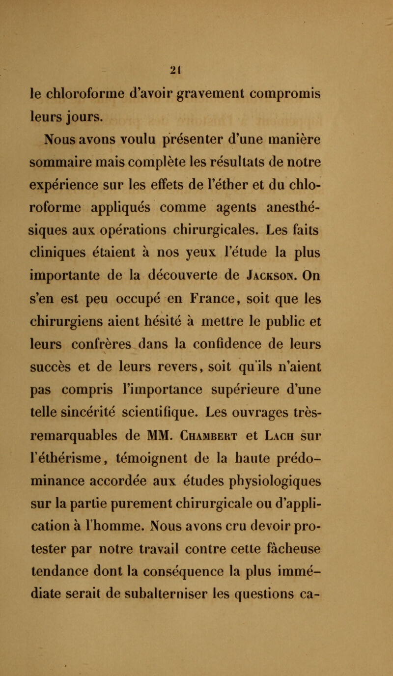 le chloroforme d'avoir gravement compromis leurs jours. Nous avons voulu présenter d'une manière sommaire mais complète les résultats de notre expérience sur les effets de l'éther et du chlo- roforme appliqués comme agents anesthé- siques aux opérations chirurgicales. Les faits cliniques étaient à nos yeux l'étude la plus importante de la découverte de Jackson. On s'en est peu occupé en France, soit que les chirurgiens aient hésité à mettre le public et leurs confrères dans la confidence de leurs succès et de leurs revers, soit quils n'aient pas compris l'importance supérieure d'une telle sincérité scientifique. Les ouvrages très- remarquables de MM. Chambekt et Lach sur réthérisme, témoignent de la haute prédo- minance accordée aux études physiologiques sur la partie purement chirurgicale ou d'appli- cation à l'homme. Nous avons cru devoir pro- tester par notre travail contre cette fâcheuse tendance dont la conséquence la plus immé- diate serait de subalterniser les questions ca-