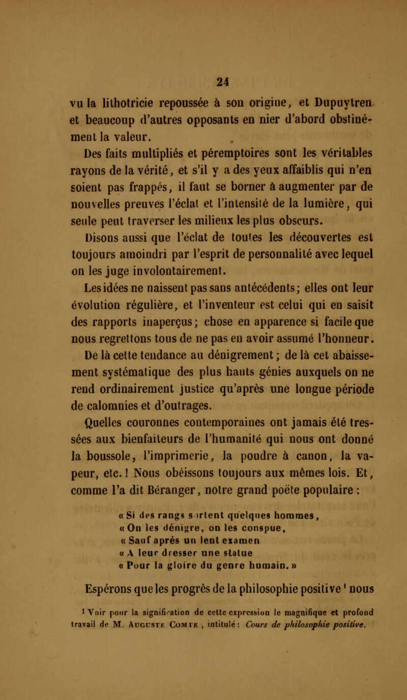 vu la litholricie repoussée à son origine, et Dupuytrea et beaucoup d'autres opposants en nier d'abord obstiné- ment la valeur. Des faits multipliés et péremptoires sont les véritables rayons de la vérité, et s'il y a des yeux affaiblis qui n'en soient pas frappés, il faut se borner à augmenter par de nouvelles preuves l'éclat et l'intensité de la lumière, qui seule peut traverser les milieux les plus obscurs. Disons aussi que l'éclat de toutes les découvertes est toujours amoindri par l'esprit de personnalité avec lequel on les juge involontairement. Les idées ne naissent pas sans antécédents; elles ont leur évolution régulière, et l'inventeur est celui qui en saisit des rapports inaperçus; chose en apparence si facile que nous regrettons tous de ne pas en avoir assumé l'honneur. De là cette tendance au dénigrement ; de là cet abaisse- ment systématique des plus hauts génies auxquels on ne rend ordinairement justice qu'après une longue période de calomnies et d'outrages. Quelles couronnes contemporaines ont jamais été tres- sées aux bienfaiteurs de l'humanité qui nous ont donné la boussole, l'imprimerie, la poudre à canon, la va- peur, etc. I Nous obéissons toujours aux mêmes lois. Et, comme Ta dit Déranger, notre grand poêle populaire : «Si des rangs s irtent quelques hommes, «On les dénigre, on les conspue, «Sauf après un lent exâmen « A leur dresser une statue « Pour la gloire du genre humain. » Espérons que les progrès de la philosophie positive ' nous 1 Voir pour la signification de cette expression le magnifique et profond travail de M. Augustk Comte , intitulé: Cours de philosophie positive.