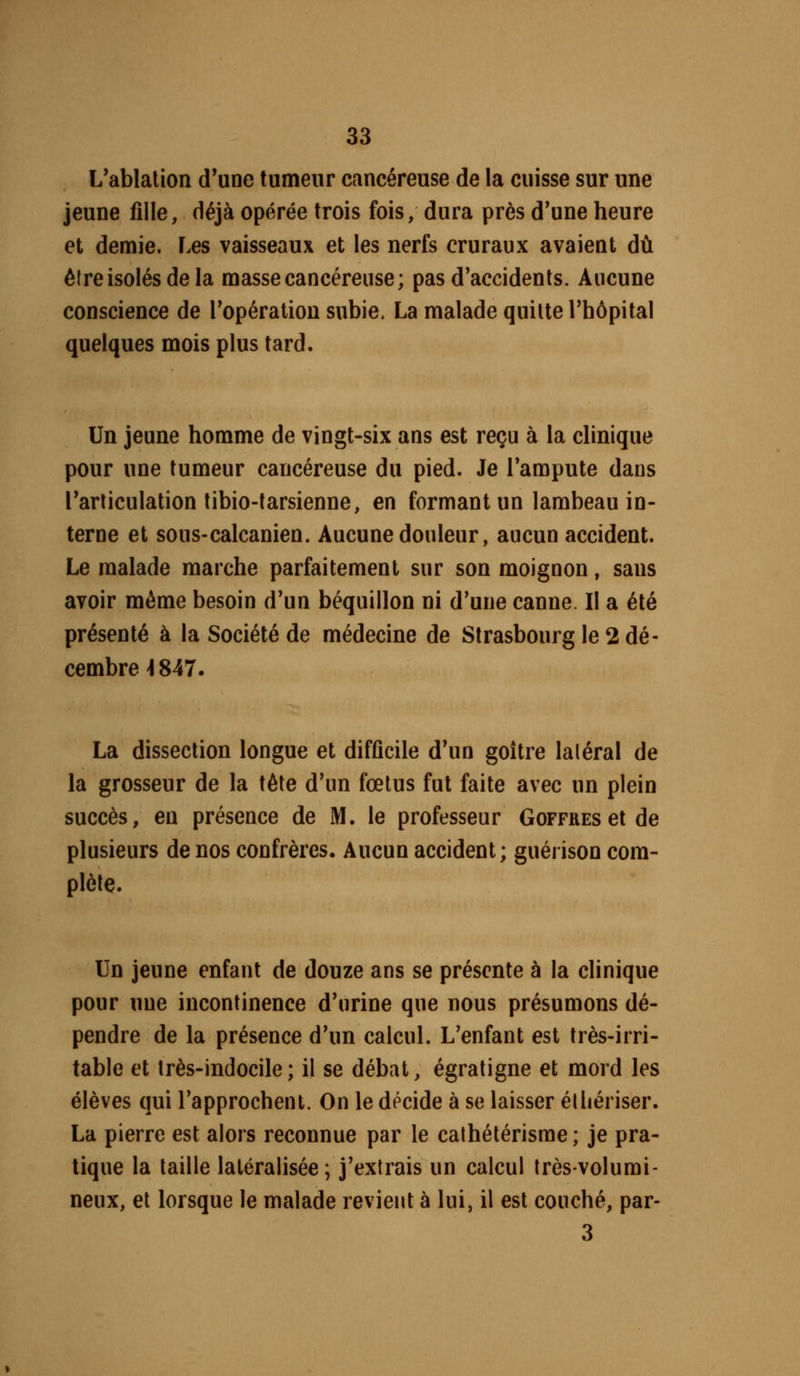 L'ablation d'une tumeur cancéreuse de la cuisse sur une jeune fille, déjà opérée trois fois, dura près d'une heure et demie. Les vaisseaux et les nerfs cruraux avaient dû é(re isolés de la masse cancéreuse; pas d'accidents. Aucune conscience de l'opération subie. La malade quitte l'hôpital quelques mois plus tard. Un jeune homme de vingt-six ans est reçu à la clinique pour une tumeur cancéreuse du pied. Je l'ampute dans l'articulation tibio-tarsienne, en formant un lambeau in- terne et sous-calcanien. Aucune douleur, aucun accident. Le malade marche parfaitement sur son moignon, sans avoir même besoin d'un béquillon ni d'une canne. Il a été présenté à la Société de médecine de Strasbourg le 2 dé- cembre >I847. La dissection longue et difficile d'un goitre latéral de la grosseur de la télé d'un fœtus fut faite avec un plein succès, en présence de M. le professeur GoFFREselde plusieurs de nos confrères. Aucun accident; guérison com- plète. Un jeune enfant de douze ans se présente à la clinique pour une incontinence d'urine que nous présumons dé- pendre de la présence d'un calcul. L'enfant est très-irri- table et très-indocile; il se débat, égratigne et mord les élèves qui l'approchent. On le décide à se laisser élliériser. La pierre est alors reconnue par le cathétérisme ; je pra- tique la taille latéralisée; j'extrais un calcul très-volumi- neux, et lorsque le malade revient à lui, il est couché, par- 3