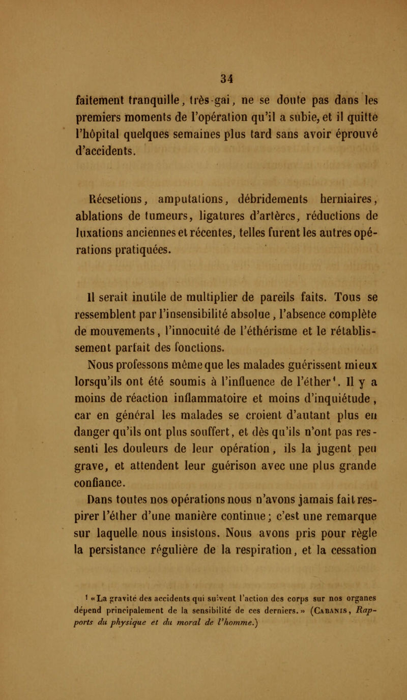 faitemenl tranquille, très gai, ne se doute pas dans les prenaiers moments de Topéralion qu'il a subie, et il quitte l'hôpital quelques semaines plus tard sans avoir éprouvé d'accidents. Récsetions, amputations, débrideraents herniaires, ablations de tumeurs, ligatures d'arlèrcs, réductions de luxations anciennes et récentes, telles furent les autres opé- rations pratiquées. 11 serait inutile de multipher de pareils faits. Tous se ressemblent par Tinsensibilité absolue, l'absence complète de mouvements, l'innocuité de l'éthérisme et le rétablis- sement parfait des fonctions. Nous professons même que les malades guérissent mieux lorsqu'ils ont été soumis à l'influence de l'élher*. Il y a moins de réaction inflammatoire et moins d'inquiétude , car en général les malades se croient d'autant plus en danger qu'ils ont pins souffert, et dès qu'ils n'ont pas res- senti les douleurs de leur opération, ils la jugent peu grave, et attendent leur guérison avec une plus grande conflance. Dans toutes nos opérations nous n'avons jamais fait res- pirer l'éther d'une manière continue; c'est une remarque sur laquelle nous insistons. Nous avons pris pour règle la persistance régulière de la respiration, et la cessation ^ ««La jjravité des accidents qui su'.vent l'action des corps sur nos organes dépend principalement de la sensibilité de ces derniers.» (Cabanis, Rap- ports du physique et du moral de l'homme.)