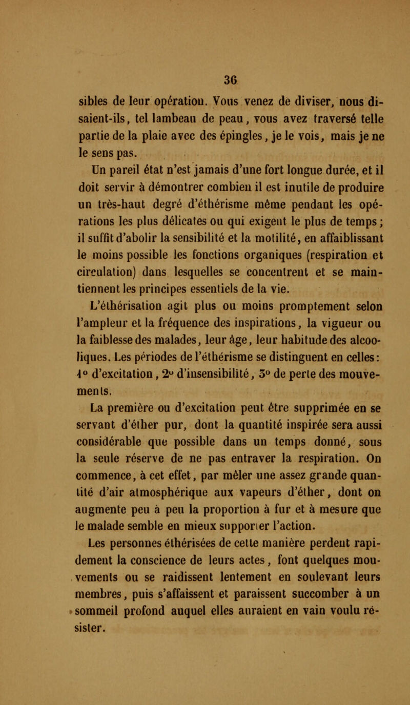 sibles de leur opératiou. Vous venez de diviser, nous di- saient-ils, tel lambeau de peau, vous avez traversé telle partie de la plaie avec des épingles, je le vois, raais je ne le sens pas. Un pareil état n'est jamais d'une fort longue durée, et il doit servir à démontrer combien il est inutile de produire un très-haut degré d'éthérisme même pendant les opé- rations les plus délicates ou qui exigent le plus de temps ; il suffit d'abolir la sensibilité et la motilité, en affaiblissant le moins possible les fonctions organiques (respiration et circulation) dans lesquelles se concentrent et se main- tiennent les principes essentiels de la vie. L'élhérisation agit plus ou moins promptement selon l'ampleur et la fréquence des inspirations, la vigueur ou la faiblesse des malades, leur âge, leur habitude des alcoo- liques. Les périodes de Téthérisme se distinguent en celles: -lo d'excitation, 2 d'insensibilité, 3 de perte des mouve- ments. La première ou d'excitation peut être supprimée en se servant d'éther pur, dont la quantité inspirée sera aussi considérable que possible dans un temps donné, sous la seule réserve de ne pas entraver la respiration. On commence, à cet effet, par mêler une assez grande quan- tité d'air atmosphérique aux vapeurs d'éther, dont on augmente peu à peu la proportion à fur et à mesure que le malade semble en mieux supporter l'action. Les personnes éthérisées de celte manière perdent rapi- dement la conscience de leurs actes, font quelques mou- vements ou se raidissent lentement en soulevant leurs membres, puis s'affaissent et paraissent succomber à un sommeil profond auquel elles auraient en vain voulu ré- sister.