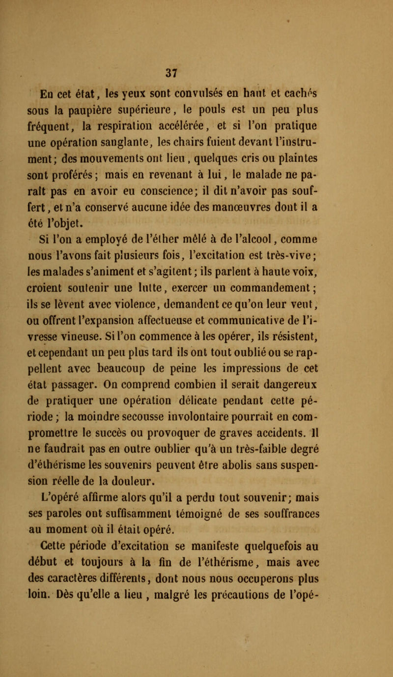 En cet état, les yeux sont convulsés en haut, et cachés sous la paupière supérieure, le pouls est un peu plus fréquent, la respiration accélérée, et si Ton pratique une opération sanglante, les chairs fuient devant Tinstru- menl; des mouvements ont lieu , quelques cris ou plaintes sont proférés ; mais en revenant à lui, le malade ne pa- raît pas en avoir eu conscience; il dit n'avoir pas souf- fert , et n'a conservé aucune idée des manœuvres dont il a été l'objet. Si l'on a employé de l'élher mêlé à de l'alcool, comme nous l'avons fait plusieurs fois, l'excitation est très-vive; les malades s'animent et s'agitent ; ils parlent à haute voix, croient soutenir une lutte, exercer un commandement; ils se lèvent avec violence, demandent ce qu'on leur veut, ou offrent l'expansion affectueuse et communicative de l'i- vresse vineuse. Si l'on commence à les opérer, ils résistent, et cependant un peu plus tard ils ont tout oublié ou se rap- pellent avec beaucoup de peine les impressions de cet état passager. On comprend combien il serait dangereux de pratiquer une opération délicate pendant cette pé- riode ; la moindre secousse involontaire pourrait en com- promettre le succès ou provoquer de graves accidents. Il ne faudrait pas en outre oublier qu'à un très-faible degré d'élhérisme les souvenirs peuvent être abolis sans suspen- sion réelle de la douleur. L'opéré affirme alors qu'il a perdu tout souvenir; mais ses paroles ont sufflsamment témoigné de ses souffrances au moment où il était opéré. Cette période d'excitation se manifeste quelquefois au début et toujours à la fin de l'élhérisme, mais avec des caractères différents, dont nous nous occuperons plus loin. Dès qu'elle a lieu , malgré les précautions de l'opé-