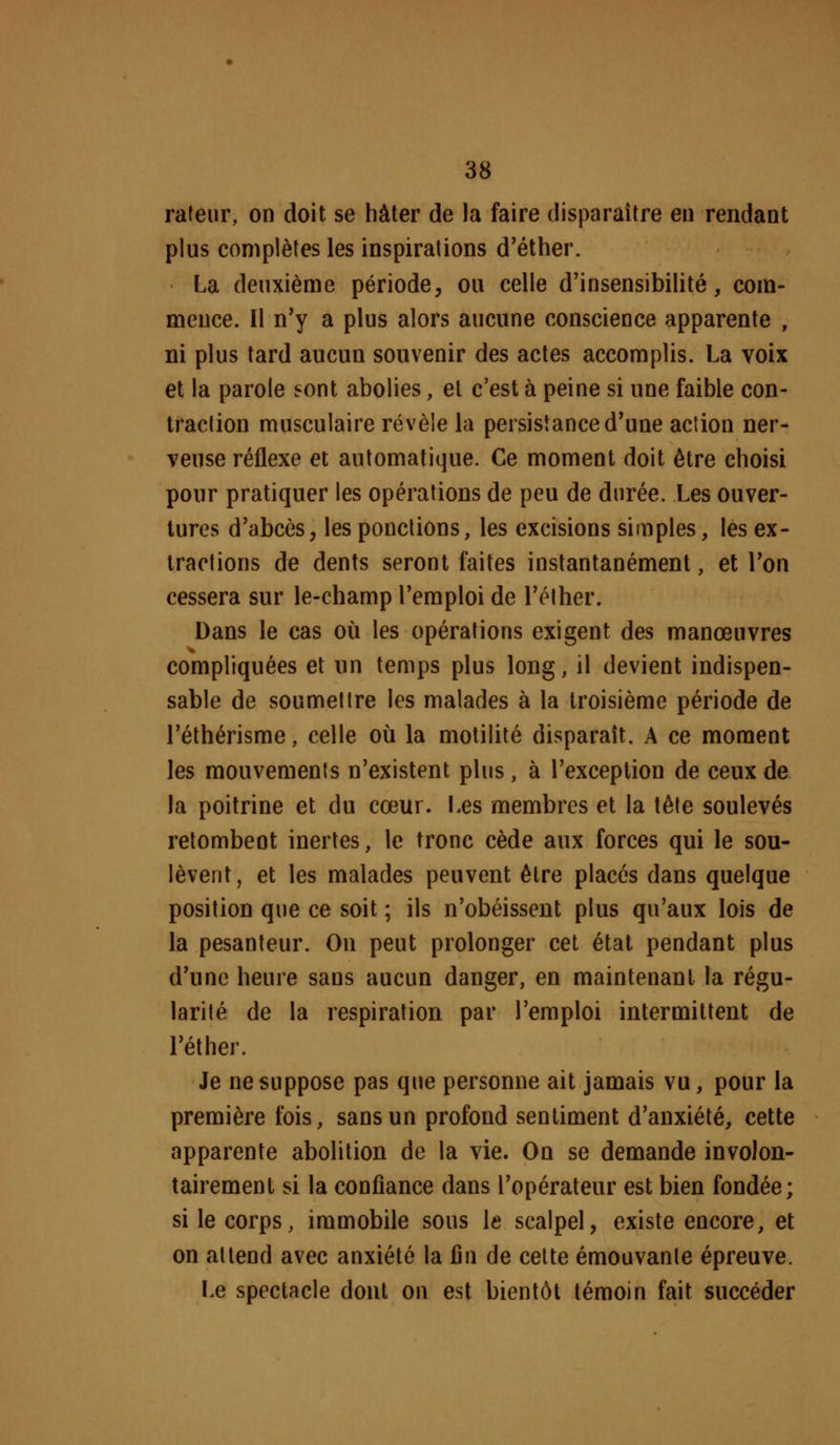 rateiir, on doit se hâter de la faire disparaître en rendant plus complètes les inspirations d'éther. La deuxième période, ou celle d'insensibilité, com- mence. Il n'y a plus alors aucune conscience apparente , ni plus tard aucun souvenir des actes accomplis. La voix et la parole sont abolies, et c'est à peine si une faible con- traction musculaire révèle la persistance d'une action ner- veuse réflexe et automatique. Ce moment doit être choisi pour pratiquer les opérations de peu de durée. Les ouver- tures d'abcès, les ponctions, les excisions simples, les ex- tractions de dents seront faites instantanément, et l'on cessera sur le-champ l'emploi de l'éther. Dans le cas où les opérations exigent des manœuvres compliquées et un temps plus long, il devient indispen- sable de soumettre les malades à la troisième période de l'éthérisme, celle où la motilité disparaît. A ce moment les mouvements n'existent plus, à l'exception de ceux de la poitrine et du cœur. Les membres et la tête soulevés retombent inertes, le tronc cède aux forces qui le sou- lèvent, et les malades peuvent être placés dans quelque position que ce soit ; ils n'obéissent plus qu'aux lois de la pesanteur. On peut prolonger cet état pendant plus d'une heure sans aucun danger, en maintenant la régu- larité de la respiration par l'emploi intermittent de l'éther. Je ne suppose pas que personne ait jamais vu, pour la première fois, sans un profond sentiment d'anxiété, cette apparente abolition de la vie. On se demande involon- tairement si la confiance dans l'opérateur est bien fondée; si le corps, immobile sous le scalpel, existe encore, et on attend avec anxiété la fin de cette émouvante épreuve. Le spectacle dont on est bientôt témoin fait succéder