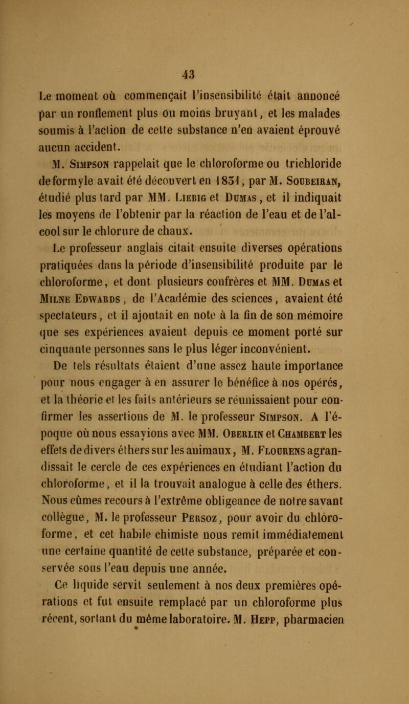 Le moment où commençait rinsensibilitc était annoncé par un ronflement plus ou moins bruyant, et les malades soumis à Taclion de cette substance n'en avaient éprouvé aucun accident. M. Simpson rappelait que le chloroforme ou trichloride deformyle avait été découvert en 185^, par M. Sodbeiran, étudié plus tard par MM. LiEBiaet Dumas, et il indiquait les moyens de l'obtenir par la réaction de Teau et de Tal- cool sur le chlorure de chaux. Le professeur anglais citait ensuite diverses opérations pratiquées dans la période d'insensibilité produite par le chloroforme, et dont plusieurs confrères et MM. Dumas et MiLNE Edwards , de l'Académie des sciences, avaient été spectateurs, et il ajoutait en note à la fin de son mémoire que ses expériences avaient depuis ce moment porté sur cinquante personnes sans le plus léger inconvénient. De tels résultats étaient d'une assez haute importance pour nous engager à en assurer le bénéfice à nos opérés, et la théorie et les faits antérieurs se réunissaient pour con- firmer les assertions de M. le professeur Simpson. A l'é- poque où nous essayions avec MM. Oberlin et Chambert les effets de di vers éthers sur les animaux, M. Flodrens agran- dissait le cercle de ces expériences en étudiant l'action du chloroforme, et il la trouvait analogue à celle des éthers. Nous eûmes recours à l'extrême obligeance de notre savant collègue, M. le professeur Peusoz, pour avoir du chloro- forme, et cet habile chimiste nous remit immédiatement une certaine quantité de cette substance, préparée et con- servée sous l'eau depuis une année. Ce liquide servit seulement à nos deux premières opé- rations et fut ensuite remplacé par un chloroforme plus récent, sortant du même laboratoire. M. Hepp, pharmacien