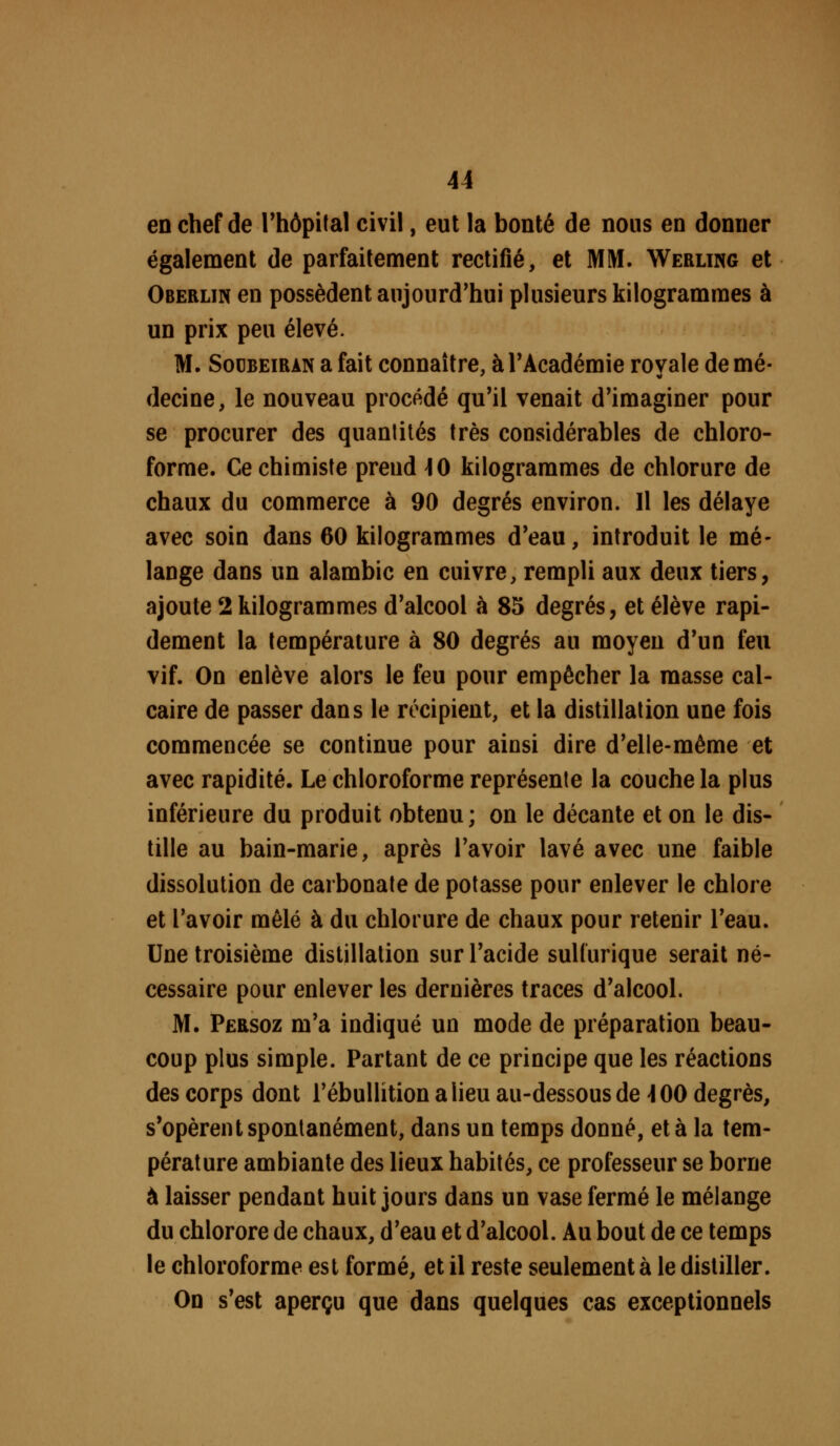 en chef de Thôpilal civil, eut la bonté de nous en donner également de parfaitement rectifié, et MM. Werling et Oberlin en possèdent aujourd'hui plusieurs kilogrammes à un prix peu élevé. M. SocBEiRAN a fait connaître, à TAcadémie rovale de mé- decine, le nouveau procédé qu'il venait d'imaginer pour se procurer des quantités très considérables de chloro- forme. Ce chimiste prend ]0 kilogrammes de chlorure de chaux du commerce à 90 degrés environ. Il les délaye avec soin dans 60 kilogrammes d'eau, introduit le mé- lange dans un alambic en cuivre, rempli aux deux tiers, ajoute 2 kilogrammes d'alcool à 85 degrés, et élève rapi- dement la température à 80 degrés au moyen d'un feu vif. On enlève alors le feu pour empêcher la masse cal- caire de passer dans le récipient, et la distillation une fois commencée se continue pour ainsi dire d'elle-même et avec rapidité. Le chloroforme représente la couche la plus inférieure du produit obtenu; on le décante et on le dis- tille au bain-marie, après l'avoir lavé avec une faible dissolution de carbonate de potasse pour enlever le chlore et l'avoir mêlé à du chlorure de chaux pour retenir l'eau. Une troisième distillation sur l'acide suHurique serait né- cessaire pour enlever les dernières traces d'alcool. M. Persoz m'a indiqué un mode de préparation beau- coup plus simple. Partant de ce principe que les réactions des corps dont l'ébullition alieu au-dessous de ^00 degrés, s'opèrent spontanément, dans un temps donné, et à la tem- pérature ambiante des lieux habités, ce professeur se borne à laisser pendant huit jours dans un vase fermé le mélange du chlorore de chaux, d'eau et d'alcool. Au bout de ce temps le chloroforme est formé, et il reste seulement à le distiller. On s'est aperçu que dans quelques cas exceptionnels