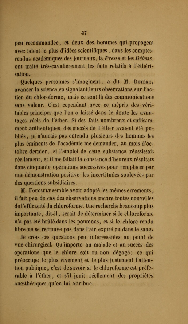 peu recommandée, et deux des hommes qui propagent avec talent le plus d'idées scientiûques, dans les comptes- rendus académiques des journaux, la Presse et ]es Débats, ont traité très-cavalièrement les faits relatifs à Téthéri- sation. Quelques personnes s'imaginent, a dit M. Doyère, avancer la science en signalant leurs observations sur l'ac- tion du chloroforme, mais ce sont là des communications sans valeur. C'est cependant avec ce mépris des véri- tables principes que l'on a laissé dans le doute les avan- tages réels de l'éther. Si des faits nombreux et suffisam- ment authentiques des succès de l'éther avaient été pu- bliés, je n'aurais pas entendu plusieurs dos hommes les plus éminents de l'académie me demander, au mois d'oc- tobre dernier, si l'emploi de cette substance réussissait réellement, et il me fallait la constance d'heureux résultats dans cinquante opérations successives pour remplacer par une démonstration positive les incertitudes soulevées par des questions subsidiaires. M. Foucault semble avoir adopté les mêmes errements ; il fait peu de cas des observations encore toutes nouvelles de l'ef ûcacité du chloroforme. Une recherche beaucoup plus importante, dit-il, serait de déterminer si le chloroforme n'a pas été brûlé dans les poumons, et si le chlore rendu libre ne se retrouve pas dans l'air expiré ou dans le sang^ Je crois ces questions peu intéressantes au point de vue chirurgical. Qu'importe au malade et au succès des opérations que le chlore soit ou non dégagé; ce qui préoccupe le plus vivement, et le plus justement l'atten- tion publique, c'est de savoir si le chloroforme est préfé- rable à l'éther, et s'il jouit réellement des propriétés anesthésiques qu'on lui attribue.