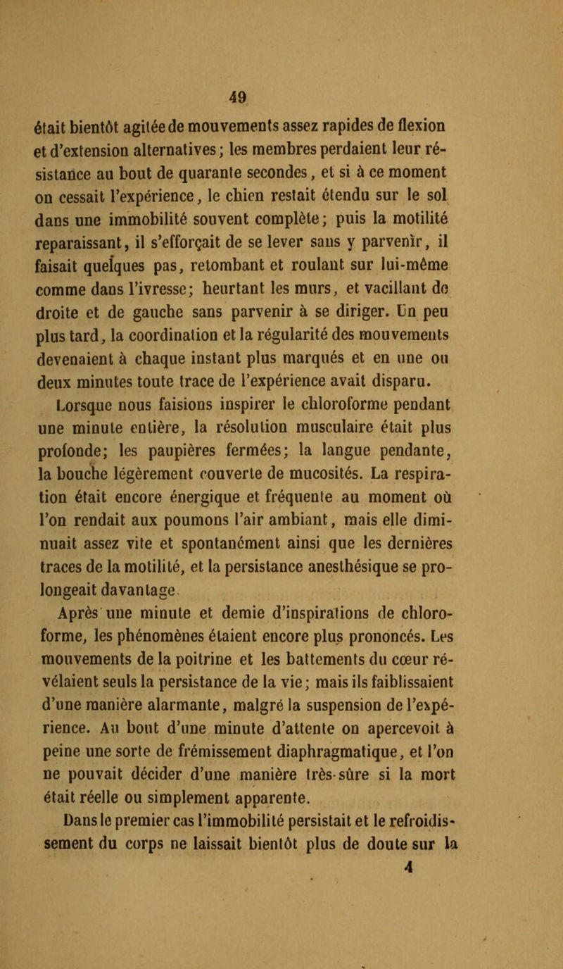 était bientôt agitée de mouvements assez rapides de flexion et d'extension alternatives ; les membres perdaient leur ré- sistance au bout de quarante secondes, et si à ce moment on cessait rexpérience, le chien restait étendu sur le sol dans une immobilité souvent complète ; puis la motilité reparaissant, il s'efforçait de se lever sans y parvenir, il faisait quelques pas, retombant et roulant sur lui-même comme dans Tivresse; heurtant les murs, et vacillant do droite et de gauche sans parvenir à se diriger. Un peu plus tard, la coordination et la régularité des mouvements devenaient à chaque instant plus marqués et en une ou deux minutes toute trace de l'expérience avait disparu. Lorsque nous faisions inspirer le chloroforme pendant une minute entière, la résolution musculaire était plus profonde; les paupières fermées; la langue pendante, la bouche légèrement couverte de mucosités. La respira- tion était encore énergique et fréquente au moment où Ton rendait aux poumons Tair ambiant, mais elle dimi- nuait assez vite et spontanément ainsi que les dernières traces de la motilité, et la persistance anesthésique se pro- longeait davantage ^ Après une minute et demie d'inspirations de chloro- forme, les phénomènes étaient encore plus prononcés. Les mouvements de la poitrine et les battements du cœur ré- vélaient seuls la persistance de la vie ; mais ils faiblissaient d'une manière alarmante, malgré la suspension de l'expé- rience. Au bout d'une minute d'attente on apercevoit à peine une sorte de frémissement diaphragmatique, et l'on ne pouvait décider d'une manière très-sûre si la mort était réelle ou simplement apparente. Dans le premier cas l'immobilité persistait et le refroidis- sement du corps ne laissait bientôt plus de doute sur la 4