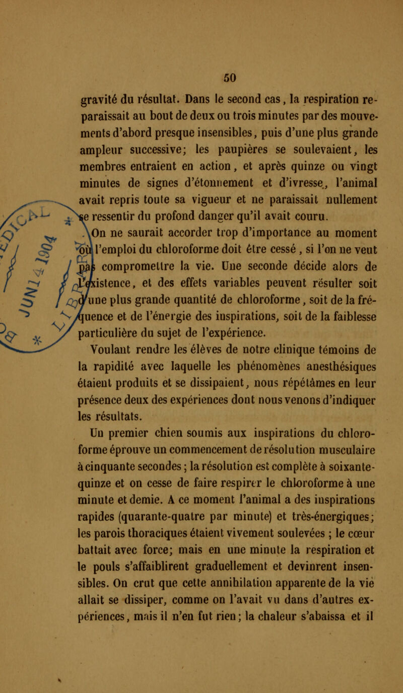 gravité du résultat. Dans le second cas, la respiration re- paraissait au bout de deux ou trois minutes par des mouve- ments d'abord presque insensibles, puis d'une plus grande ampleur successive; les paupières se soulevaient, les membres entraient en action, et après quinze ou vingt minutes de signes d'étonnement et d'ivresse, l'animal avait repris toute sa vigueur et ne paraissait nullement essentir du profond danger qu'il avait couru. On ne saurait accorder trop d'importance au moment l'emploi du chloroforme doit être cessé, si l'on ne veut compromettre la vie. Une seconde décide alors de istence, et des effets variables peuvent résulter soit ne plus grande quantité de chloroforme, soit de la fré- uence et de l'énergie des inspirations, soit de la faiblesse particulière du sujet de l'expérience. Voulant rendre les élèves de notre clinique témoins de la rapidité avec laquelle les phénomènes anesthésiques étaient produits et se dissipaient, nous répétâmes en leur présence deux des expériences dont nous venons d'indiquer les résultats. Un premier chien soumis aux inspirations du chloro- forme éprouve un commencement de résolution musculaire à cinquante secondes ; la résolution est complète à soixante- quinze et on cesse de faire respirer le chloroforme à une minute et demie. A ce moment l'animal a des inspirations rapides (quarante-quatre par minute) et très-énergiques; les parois thoraciques étaient vivement soulevées ; le cœur battait avec force; mais en une minute la respiration et le pouls s'affaiblirent graduellement et devinrent insen- sibles. On crut que cette annihilation apparente de la vie allait se dissiper, comme on l'avait vu dans d'autres ex- périences, mais il n'en fut rien; la chaleur s'abaissa et il