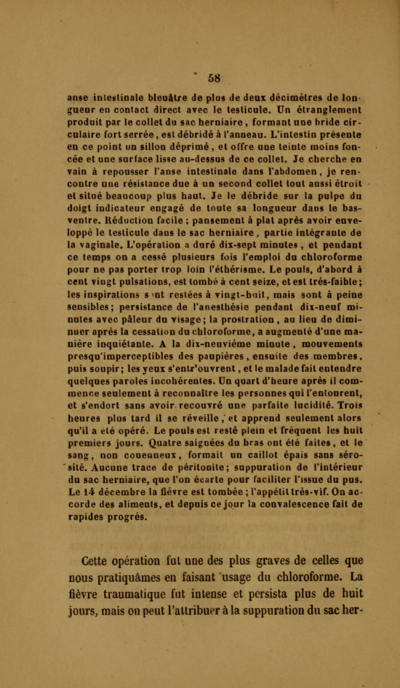 anse intestinale bleuâtre de plus de deux décimètres de Ion- gueor en contact direct avec le testicule. Un étranglement produit par le collet du sac herniaire, formant une bride cir- culaire fort serrée, est débridé à l'anneau. L'intestin présente en ce point un sillon déprimé, et offre une teinte moins fon- cée et une surface lisse au-dessus de ce collet. Je cherche en vain à repousser Tanse intestinale dans l'abdomen, je ren- contre uue résistance due à un second collet tout aussi étroit et situé beaucoup plus haut. Je le débride sur la pulpe du doigt indicateur engagé de toute sa longueur dans le bas- ventre. Réduction facile ; pansement à plat après avoir enve- loppé le testicule dans le sac herniaire, partie intégrante de la vaginale. L'opération a duré dix-sept minutes , et pendant ce temps on a cessé plusieurs fois l'emploi du chloroforme pour ne pas porter trop loin l'éthérisme. Le pouls, d'abord à cent vingt pulsations, est tombé à cent seize, et est très-faible; les inspirations s >nt restées à vingt-huit, mais sont à peine sensibles; persistance de l'anesthésio pendant dix-neuf mi- nutes avec pâleur du visage; la prostration, au lieu de dimi- nuer après la cessation du chloroforme, a augmenté d'une ma- nière inquiétante. A la dix-neuvième minute , mouvements presqu'imperceptibles des paupières , ensuite des membres, puis soupir ; les yeux s'entr'ouvrent, et le malade fait entendre quelques paroles incohérentes. (Jn quart d'heure après il com- mence seulement à reconnaître les personnes qui l'entourent, et s'endort sans avoir recouvré une parfaite lucidité. Trois heures plus tard il se réveille,'et apprend seulement alors qu'il a été opéré. Le pouls est resté plein et fréquent les huit premiers jours. Quatre saignées du bras ont été faites, et le sang, non conenneux, formait un caillot épais sans séro- sité. Aucune trace de péritonite; suppuration de l'intérieur du sac herniaire, que l'on écarte pour faciliter l'issue du pus. Le 14 décembre la fièvre est tombée ; l'appétit très-vif. On ac- corde des aliments, et depuis ce jour la convalescence fait de rapides progrés. Cette opération fut une des plus graves de celles que nous pratiquâmes en faisant usage du chloroforme. La fièvre traumatique fut intense et persista plus de huit jours, mais on peut l'attribuer à la suppuration du sac her-