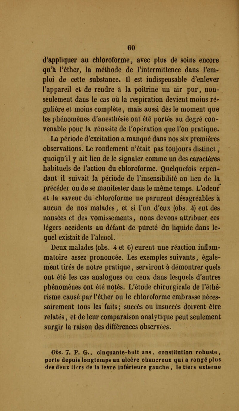 d'appliquer au chloroforme, avec plus de soins encore qu'à réther, la méthode de rinlermitlence dans rem- ploi de cette substance. Il est indispensable d'enlever Tappareil et de rendre à la poitrine un air pur, non- seulement dans le cas où la respiration devient moins ré- gulière et moins complète, mais aussi dès le moment que les phénomènes d'anesthésie ont été portés au degré con- venable pour la réussite de l'opération que Ton pratique. La période d'excitation a manqué dans nos six premières observations. Le ronflement n'était pas toujours distinct, quoiqu'il y ait lieu de le signaler comme un des caractères habituels de l'action du chloroforme. Quelquefois cepen- dant il suivait la période de l'insensibilité au lieu de la précéder ou de se manifester dans le même temps. L'odeur* et la saveur du chloroforme ne parurent désagréables à aucun de nos malades, et si Tun d'eux (obs. 4) eut des nausées et des vomissements, nous devons attribuer ces légers accidents au défaut de pureté du liquide dans le- quel existait de l'alcool. Deux malades {obs. 4 et 6) eurent une réaction inflam- matoire assez prononcée. Les exemples suivants, égale- ment tirés de notre pratique, serviront à démontrer quels ont été les cas analogues ou ceux dans lesquels d'autres phénomènes ont été notés. L'étude chirurgicale de l'éthé- risme causé par l'éther ou le chloroforme embrasse néces- sairement tous les faits; succès ou insuccès doivent être relatés, et de leur comparaison analytique peut seulement surgir la raison des différences observées. 065. 7. P. G., cinquante-huit ans, constitution robuste, porte depuis longtemps un ulcère cbancreux qui a rongé plus desdeuY lirrs de la lèvre inférieure gauche , le tiers externe