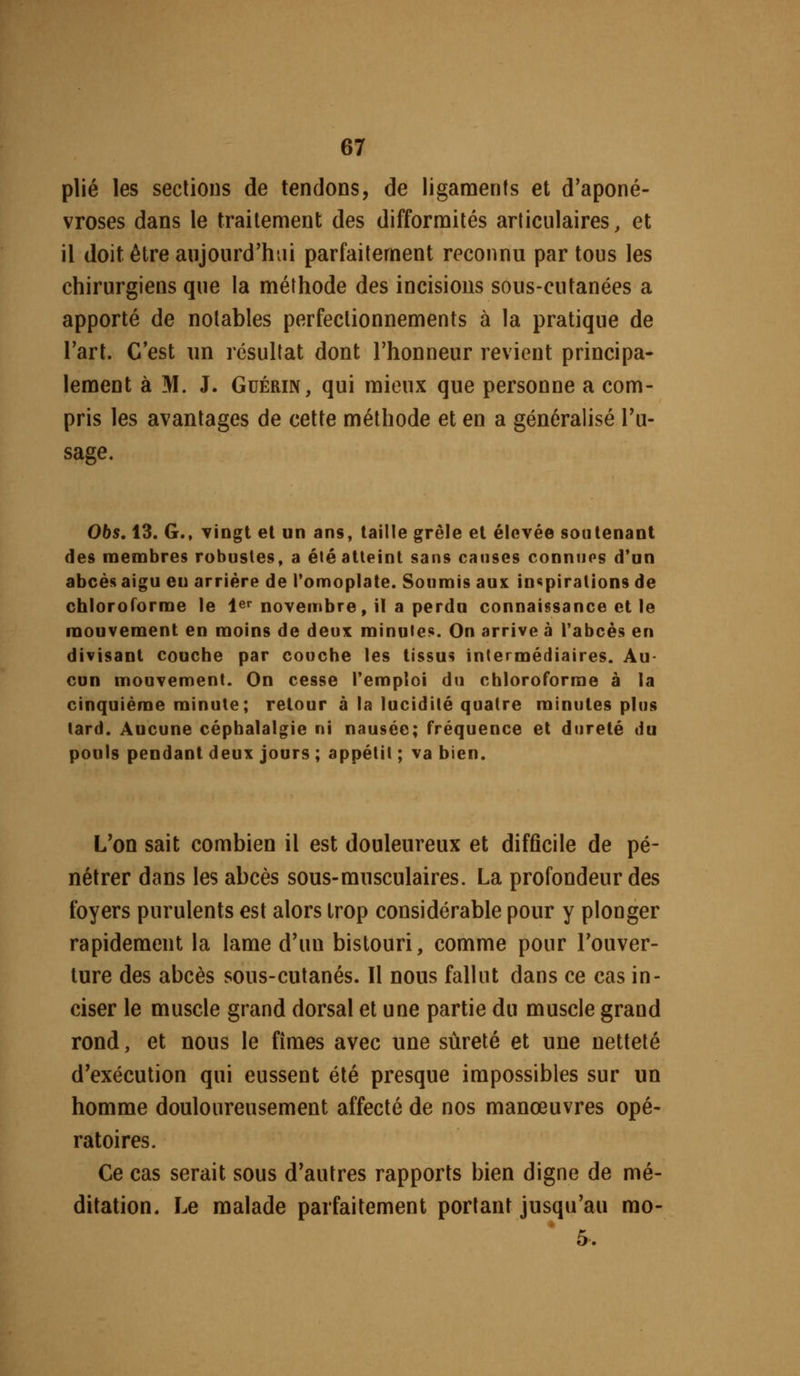 plié les sections de tendons, de ligaments et d'aponé- vroses dans le traitement des difformités articulaires, et il doit être aujourd'hui parfaitement reconnu par tous les chirurgiens que la méthode des incisions sous-cutanées a apporté de notables perfectionnements à la pratique de l'art. C'est nn résultat dont l'honneur revient principa- lement à M. J. GuÉRiN, qui mieux que personne a com- pris les avantages de cette méthode et en a généralisé Tu- sage. 065.13. G., Tingt et un ans, taille grêle et élevée soutenant des membres robustes, a été atteint sans causes conniios d'un abcès aigu eu arrière de Pomoplate. Soumis aux inspirations de chloroforme le 1er novembre, il a perdu connaissance et le mouvement en moins de deux minutes. On arrive à Tabcès en divisant couche par couche les tissus intermédiaires. Au- cun mouvement. On cesse l'emploi du chloroforme à la cinquième minute; retour à la lucidité quatre minutes plus lard. Aucune céphalalgie ni nausée; fréquence et dureté du pouls pendant deux jours ; appétit ; va bien. L'on sait combien il est douleureux et difficile de pé- nétrer dans les abcès sous-musculaires. La profondeur des foyers purulents est alors trop considérable pour y plonger rapidement la lame d'un bistouri, comme pour l'ouver- ture des abcès sous-cutanés. Il nous fallut dans ce cas in- ciser le muscle grand dorsal et une partie du muscle grand rond, et nous le fîmes avec une sûreté et une netteté d'exécution qui eussent été presque impossibles sur un homme douloureusement affecté de nos manœuvres opé- ratoires. Ce cas serait sous d'autres rapports bien digne de mé- ditation. Le malade parfaitement portant jusqu'au mo- 5.