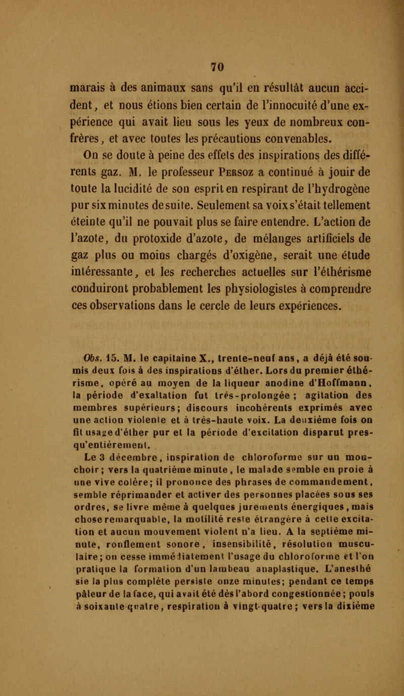 marais à des animaux sans qu'il en résullât aucun acci- dent, et nous étions bien certain de Tinnocuité d'une ex- périence qui avait lieu sous les yeux de nombreux con- frères, et avec toutes les précautions convenables. On se doute à peine des effets des inspirations des diffé- rents gaz. M. le professeur Persoz a continué à jouir de toute la lucidité de son esprit en respirant de l'hydrogène pur six minutes de suite. Seulement sa voix s'était tellement éteinte qu'il ne pouvait plus se faire entendre. L'action de l'azote, du protoxide d'azote, de mélanges artificiels de gaz plus ou moins chargés d'oxigène, serait une étude intéressante, et les recherches actuelles sur l'élhérisme conduiront probablement les physiologistes à comprendre ces observations dans le cercle de leurs expériences. Obs. 15. M. le capitaine X., trente-neuf ans, a déjà été sou- mis deux fois à des inspirations d'éther. Lors du premier étbé- risme, opéré au moyen de la liqueur anodine d'Hoffmann, !a période d'exaltation fut trés-prolongée ; agitation des membres supérieurs; discours incohérents exprimés avec une action violente et à irés-baute voix. La deuxième fois on fît usa^ed'étber pur et la période d'excitation disparut pres- qu'entiéremenl. Le 3 décembre, inspiration de cbloroforrae sur un mou- cboir ; vers la quatrième minute , le malade semble en proie à une vive colère; il prononce des phrases de commandement, semble réprimander et activer des personnes placées sous ses ordres, se livre mèrae à quelques jurements énergiques , mais chose remarquable, la motilité reste étrangère à celle excita- tion et aucun mouvement violent n'a lieu. A la septième mi- nute, ronflement sonore, insensibilité, résolution muscu- laire ; on cesse immédiatement l'usage du chloroforme et Ton pratique la formation d'un lambeau anaplastique. L'aneslbé sie ia plus complète persiste onze minutes; pendant ce temps pâleur de la face, qui avait été dès Tabord congestionnée ; pouls à soixante quatre, respiration à vingt-quatre; vers la dixième