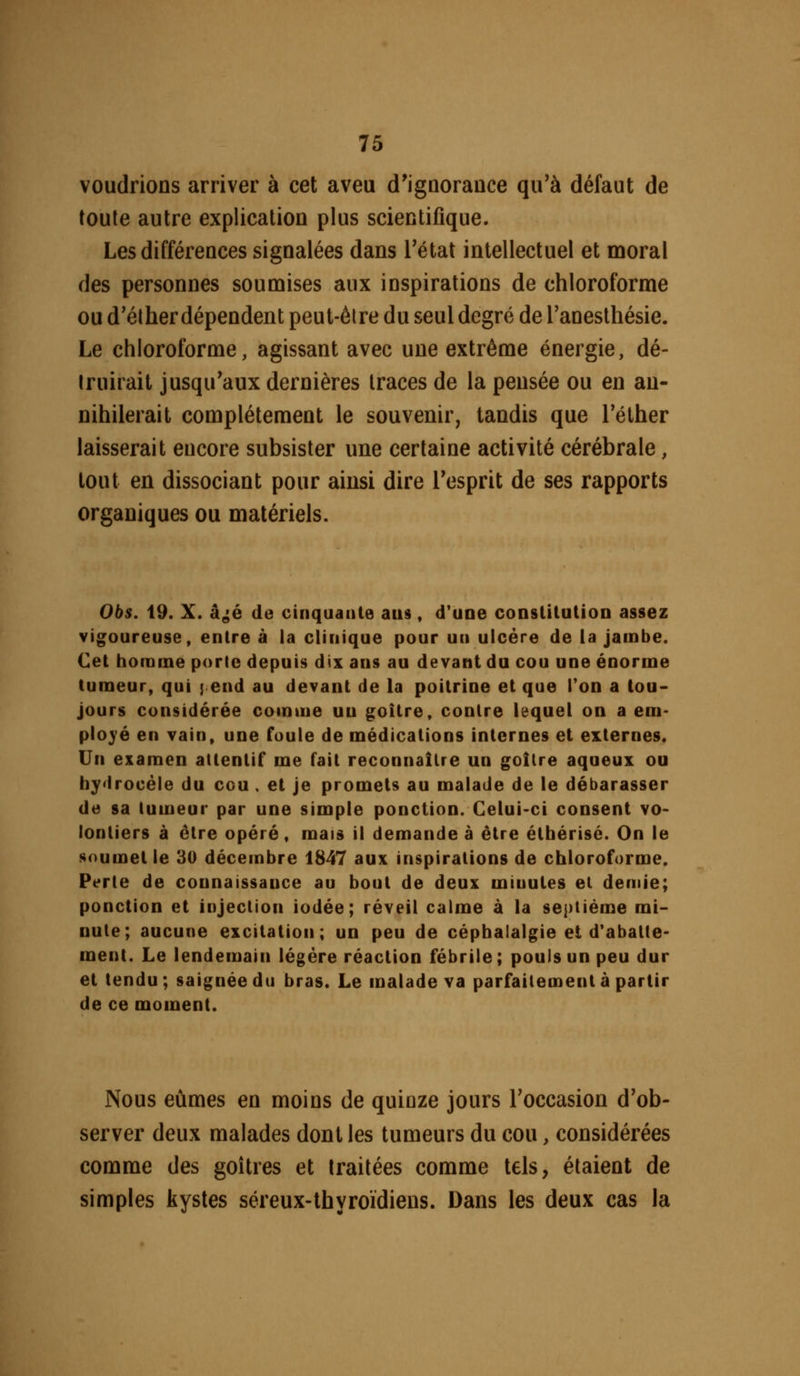 voudrions arriver à cet aveu d'igûorance qu'à défaut de toute autre explication plus scientifique. Les différences signalées dans l'état intellectuel et moral des personnes soumises aux inspirations de chloroforme ou d'élher dépendent peut-être du seul degré de Tanesthésie. Le chloroforme, agissant avec une extrême énergie, dé- truirait jusqu'aux dernières traces de la pensée ou en an- nihilerait complètement le souvenir, tandis que Téther laisserait encore subsister une certaine activité cérébrale, tout en dissociant pour ainsi dire Tesprit de ses rapports organiques ou matériels. Obs. 19. X. âgjé de cinquante ans, d'une conslilutioD assez vigoureuse, entre à la clinique pour un ulcère de la jambe. Cet homme porte depuis dix ans au devant du cou une énorme tumeur, qui ] end au devant de la poitrine et que Ton a tou- jours considérée comme un goitre, contre lequel on a em- ployé en vain, une foule de médications internes et externes. Un examen attentif me fait reconnaître un goitre aqueux ou bydrocéle du ccu . et je promets au malade de le débarasser de sa tumeur par une simple ponction. Celui-ci consent vo- lontiers à être opéré, mais il demande à être étbérisé. On le soumet le 30 décembre 1847 aux inspirations de chloroforme. Perte de connaissance au bout de deux minutes el demie; ponction et injection iodée; réveil calme à la septième mi- nute; aucune excitation; un peu de céphalalgie et d'abatte- ment. Le lendemain légère réaction fébrile ; pouls un peu dur et tendu; saignée du bras. Le malade va parfaitement à partir de ce moment. Nous eûmes en moins de quinze jours l'occasion d'ob- server deux malades dont les tumeurs du cou, considérées comme des goitres et traitées comme tels, étaient de simples kystes séreux-thvroidiens. Dans les deux cas la