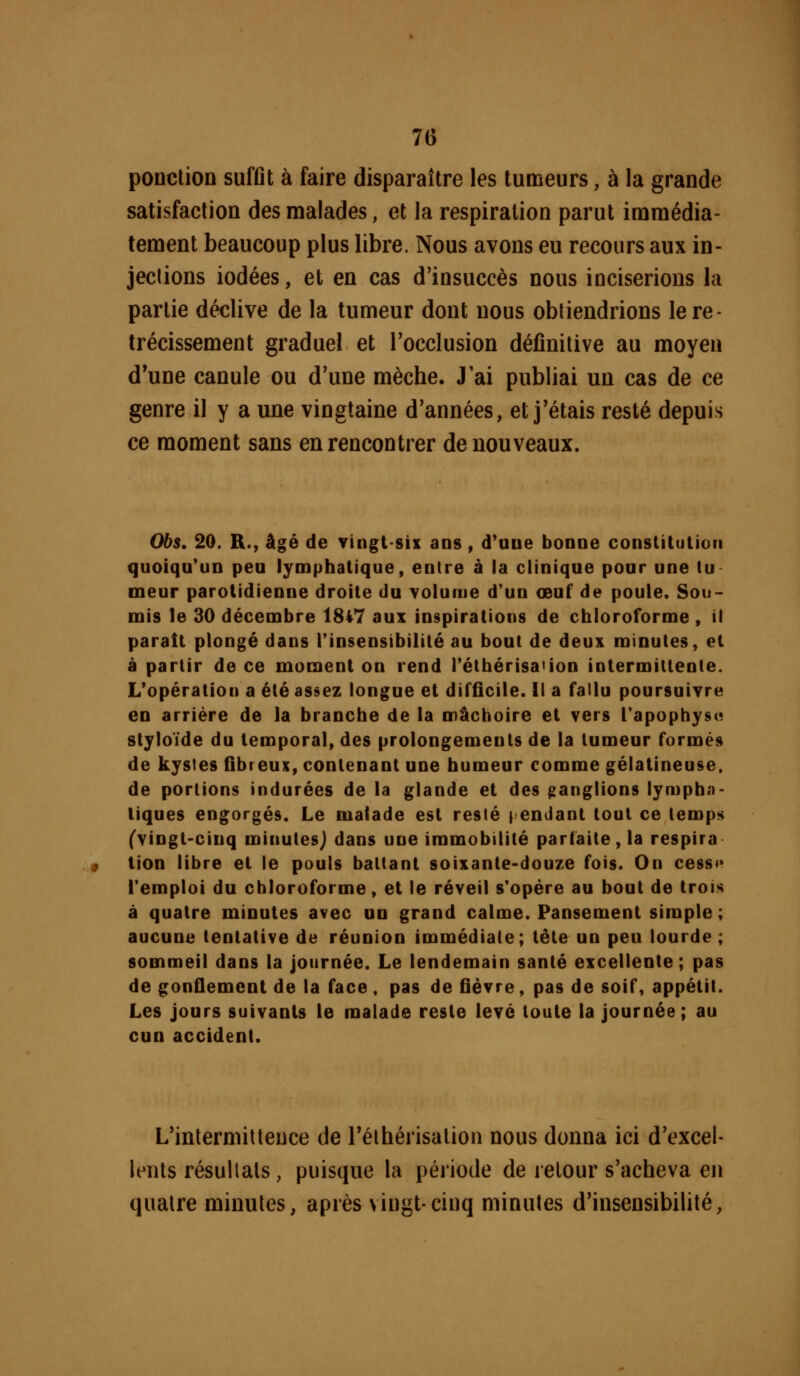 poDclion suffit à faire disparaître les tumeurs, à la grande satisfaction des malades, et la respiration parut immédia- tement beaucoup plus libre. Nous avons eu recours aux in- jections iodées, et en cas d'insuccès nous inciserions la partie déclive de la tumeur dont nous obtiendrions le ré- trécissement graduel et l'occlusion définitive au moyen d'une canule ou d'une mèche. J ai publiai un cas de ce genre il y a une vingtaine d'années, et j'étais resté depuis ce moment sans en rencontrer de nouveaux. Obs, 20. R., âgé de vingtsix ans , d*uue bonne conslîtulioii quoiqu'un peu lymphatique, entre à la clinique pour une tu meur parotidienne droite du Yoluiue d'un œuf de poule. Sou- mis le 30 décembre 1847 aux inspirations de chloroforme, il parait plongé dans l'insensibilité au bout de deux minutes, et à partir de ce moment on rend Téthérisation intermittente. L'opération a été assez longue et difficile. Il a fallu poursuivre en arrière de la branche de la mâchoire et vers Tapophyst; stjloïde du temporal, des prolongements de la tumeur formés de kystes Gbreux, contenant une humeur comme gélatineuse, de portions indurées de la glande et des ganglions lympha- tiques engorgés. Le malade est resté fendant tout ce temps (vingt-cinq minutes) dans une immobilité parfaite, la respira tien libre et le pouls battant soixante-douze fois. On cessi* l'emploi du chloroforme, et le réveil s'opère au bout de trois à quatre minutes avec un grand calme. Pansement simple; aucune tentative de réunion immédiate; tête un peu lourde ; sommeil dans la journée. Le lendemain santé excellente; pas de gonflement de la face, pas de ûèvre, pas de soif, appétit. Les jours suivants le malade reste levé toute la journée; au cun accident. L'intermittence de rélhérisalion nous donna ici d'excel- lents résultats, puisque la période de retour s'acheva en quatre minutes, après vingt-cinq minutes d'insensibilité,
