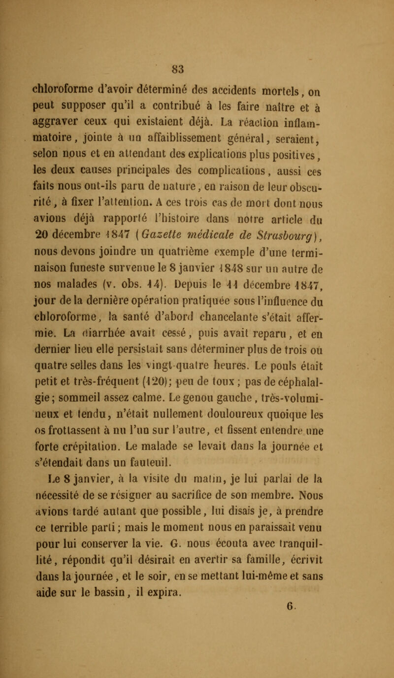 chloroforme d'avoir déterminé des accidents mortels, on peut supposer qu'il a contribué à les faire naître et à aggraver ceux qui existaient déjà. La réaction inflam- matoire, jointe à un affaiblissement général, seraient, selon nous et en attendant des explications plus positives, les deux causes principales des complications, aussi ces faits nous ont-ils paru de nature, en raison de leur obscu- rité , à fixer rattenlion. A ces trois cas de mort dont nous avions déjà rapporté l'histoire dans notre article du 20 décembre 4 847 (Gazette médicale de Strasbourg), nous devons joindre un quatrième exemple d'une termi- naison funeste survenue le 8 janvier ^848 sur un autre de nos malades (v. obs. -14). Depuis \e \\ décembre 4847, jour de la dernière opération pratiquée sous l'influence du chloroforme, la santé d'abord chancelante s'était affer- mie. La diarrhée avait cessé, puis avait reparu, et eu dernier lieu elle persistait sans déterminer plus de trois ou quatre selles dans les vingt quatre heures. Le pouls était petit et très-fréquent (\'10); peu de toux ; pas de céphalal- gie; sommeil assez calme. Le genou gauche, très-volumi- neux et tendu, n'était nullement douloureux quoique les os frottassent à nu l'un sur Tautre, et fissent entendre une forte crépitation. Le malade se levait dans la journée et s'étendait dans un fauteuil. Le 8 janvier, à la visite du matin, je lui parlai de la nécessité de se résigner au sacrifice de son membre. Nous avions tardé autant que possible, lui disais je, à prendre ce terrible parti ; mais le moment nous en paraissait venu pour lui conserver la vie. G. nous écouta avec tranquil- lité, répondit qu'il désirait en avertir sa famille, écrivit dans la journée, et le soir, en se mettant lui-même et sans aide sur le bassin, il expira. 6.