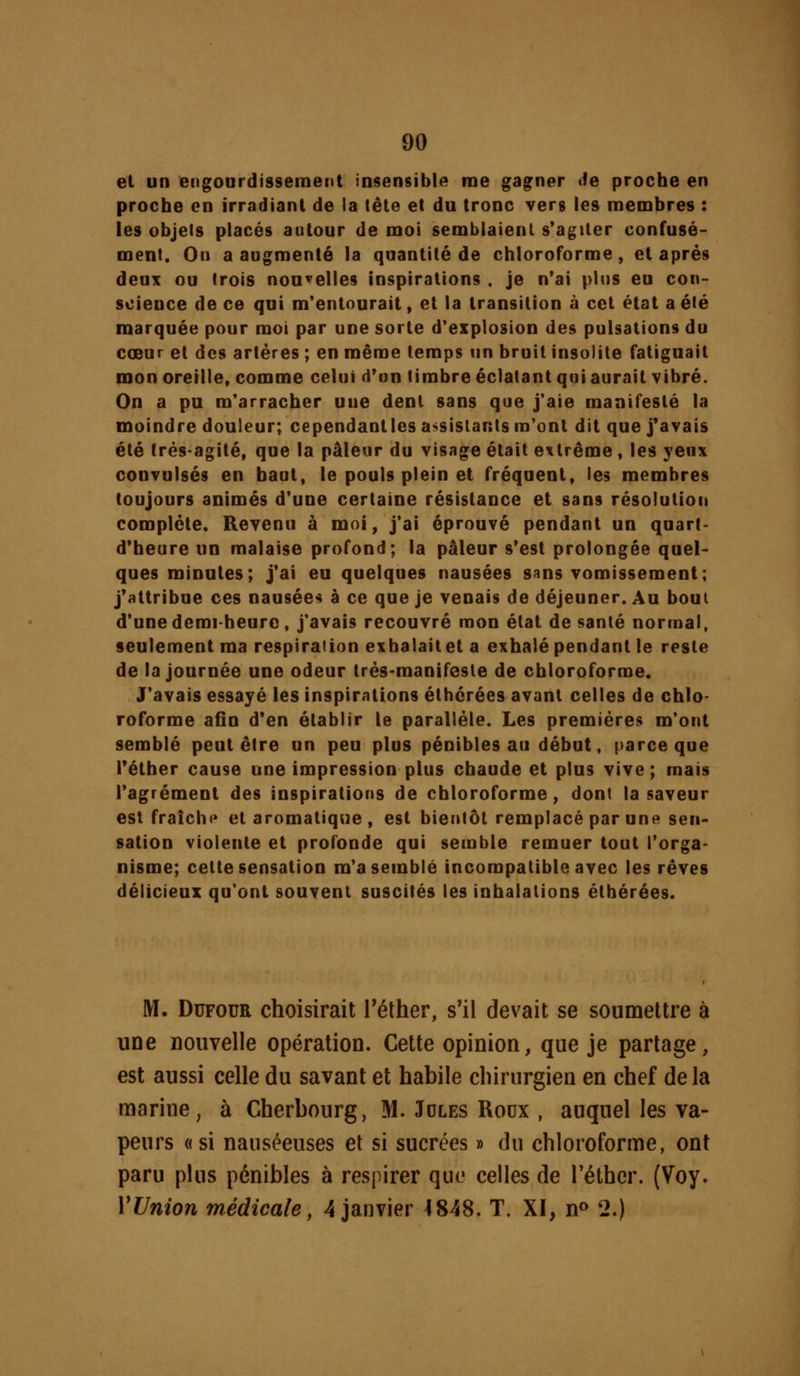 et un engourdissement insensible me gagner âe proche en proche en irradiant de la tête et du tronc vers les membres : les objets placés autour de moi semblaient s*agiler confusé- ment. On a augmenté la quantité de chloroforme, et après deux ou trois nouvelles inspirations . je n'ai plus eu con- science de ce qui m'entourait, et la transition à cet état a été marquée pour mot par une sorte d'explosion des pulsations du cœur et des artères ; en même temps un bruit insolite fatiguait mon oreille, comme celui d'un timbre éclatant qui aurait vibré. On a pu m'arracher une dent sans que j*aie manifesté la moindre douleur; cependantles assistants m'ont dit que j'avais été très-agité, que la pâleur du visage était extrême, les yeux convulsés en haut, le pouls plein et fréquent, les membres toujours animés d'une certaine résistance et sans résolution complète. Revenu à moi, j'ai éprouvé pendant un quart- d'heure un malaise profond; la pâleur s'est prolongée quel- ques minutes; j'ai eu quelques nausées s»ns vomissement; j'attribue ces nausées à ce que je venais de déjeuner. Au bout d'une demi-heure, j'avais recouvré mon état dosante normal, seulement ma respiration exhalaitet a exhalé pendant le reste de la journée une odeur très-manifeste de chloroforme. J'avais essayé les inspirations éthérées avant celles de chlo- roforme afin d'en établir le parallèle. Les premières m'ont semblé peut être un peu plus pénibles au début, parce que réther cause une impression plus chaude et plus vive ; mais l'agrément des inspirations de chloroforme, dont la saveur est fraîchi' et aromatique , est bientôt remplacé par une sen- sation violente et profonde qui semble remuer tout l'orga- nisme; cette sensation m'a semblé incompatible avec les rêves délicieux qu'ont souvent suscités les inhalations éthérées. M. DuFOUR choisirait l'éther, s'il devait se soumettre à une nouvelle opération. Cette opinion, que je partage, est aussi celle du savant et habile chirurgien en chef delà marine, à Cherbourg, M. Jdles Roux , auquel les va- peurs «si nauséeuses et si sucrées » du chloroforme, ont paru plus pénibles à respirer que celles de Téthcr. (Voy. VUnion médicale, 4 janvier 4848. T. XI, n» 2.)