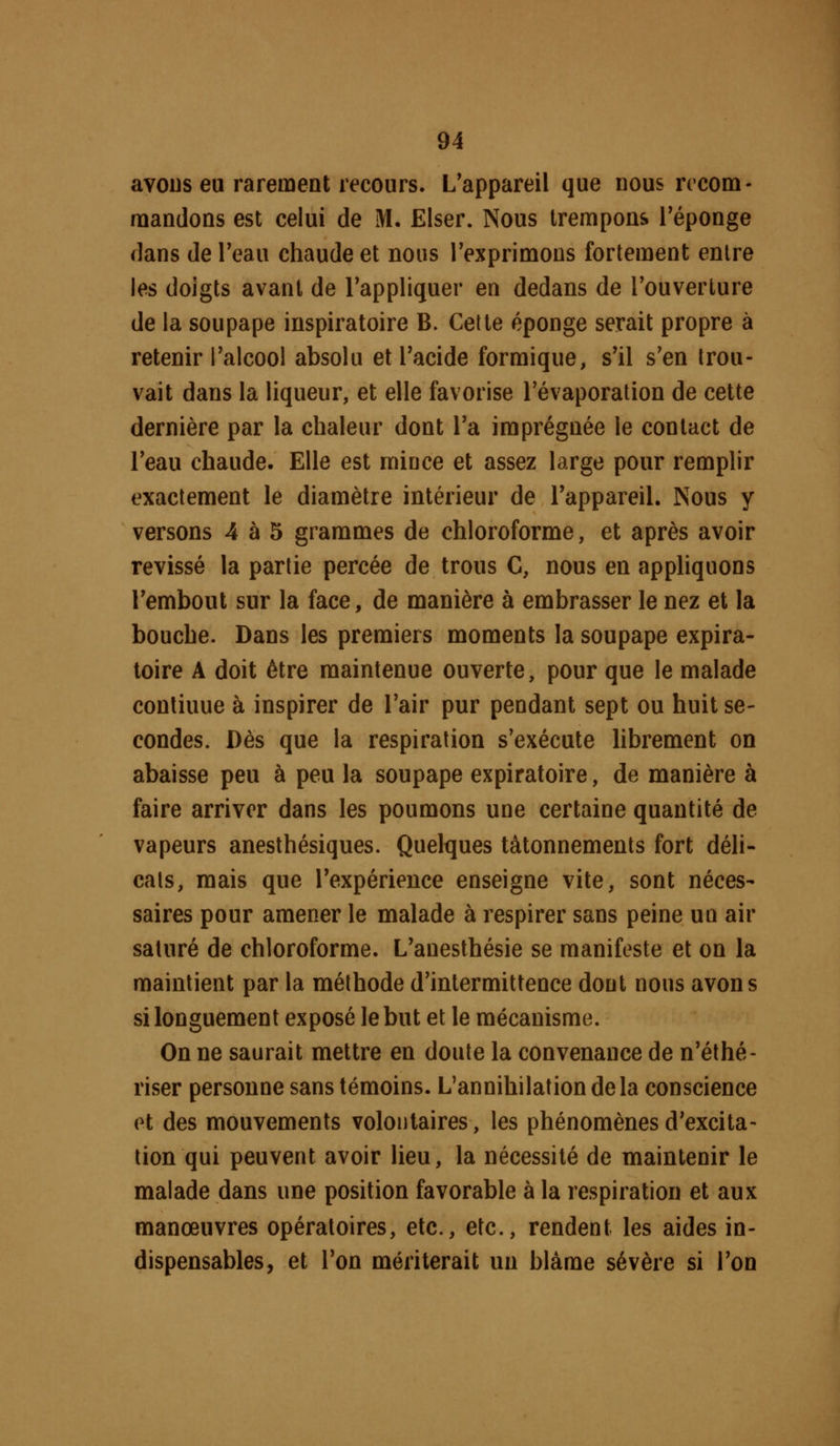 avoDs eu rarement recours. L'appareil que nous rceom- rnandons est celui de M. Elser. Nous trempons l'éponge dans de Teau chaude et nous l'exprimons fortement entre les doigts avant de l'appliquer en dedans de l'ouverture de la soupape inspiratoire B. Cette éponge serait propre à retenir l'alcool absolu et l'acide formique, s'il s'en trou- vait dans la liqueur, et elle favorise l'évaporation de cette dernière par la chaleur dont l'a imprégnée le contact de l'eau chaude. Elle est miuce et assez large pour remplir exactement le diamètre intérieur de l'appareil. Nous y versons 4 à 5 grammes de chloroforme, et après avoir revissé la partie percée de trous C, nous en apphquons l'embout sur la face, de manière à embrasser le nez et la bouche. Dans les premiers moments la soupape expira- toire A doit être maintenue ouverte, pour que le malade continue à inspirer de l'air pur pendant sept ou huit se- condes. Dès que la respiration s'exécute Hbrement on abaisse peu à peu la soupape expiratoire, de manière à faire arriver dans les poumons une certaine quantité de vapeurs anesthésiques. Quelques tâtonnements fort déli- cats, mais que l'expérience enseigne vite, sont néces- saires pour amener le malade à respirer sans peine un air saturé de chloroforme. L'anesthésie se manifeste et on la maintient par la méthode d'intermittence dont nous avons si longuement exposé le but et le mécanisme. On ne saurait mettre en doute la convenance de n'éthé- riser personne sans témoins. L'annihilation delà conscience et des mouvements volontaires, les phénomènes d'excita- tion qui peuvent avoir lieu, la nécessité de maintenir le malade dans une position favorable à la respiration et aux manœuvres opératoires, etc., etc., rendent les aides in- dispensables, et l'on mériterait un blâme sévère si l'on